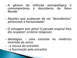  A gênese da reflexão antropológica é
contemporânea à descoberta do Novo
Mundo
 Aqueles que acabaram de ser “descobertos”
pertencem à humanidade?
 O selvagem tem alma? O pecado original lhes
diz respeito? (critério religioso)
 Ideologias – uma consiste no simétrico
invertido da outra:
 •a recusa do estranho
 •a fascinação pelo estranho
 