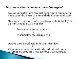 Pensou-se alternadamente que o “selvagem”...
Era um monstro, um “animal com figura humana”, a
meio caminho entre a animalidade e a humanidade
X
Os monstros éramos nós, sendo que ele tinha lições
de humanidade para nos dar
Era trabalhador e corajoso
X
Essencialmente preguiçoso
Levava uma existência infeliz e miserável
X
Vivia num estado de beatitude, adquirindo sem
esforços os produtos maravilhosos da natureza
 