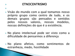  ETNOCENTRISMO

 Visão do mundo com a qual tomamos nosso
próprio grupo como centro de tudo, e os
demais grupos são pensados e sentidos
pelos nossos valores, nossos modelos,
nossas definições do que é a existência.
 No plano intelectual pode ser visto como a
dificuldade de pensarmos a diferença
 No plano afetivo, como sentimentos de
estranheza, medo, hostilidade
 