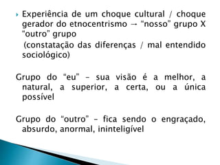  Experiência de um choque cultural / choque
gerador do etnocentrismo → “nosso” grupo X
“outro” grupo
(constatação das diferenças / mal entendido
sociológico)
Grupo do “eu” – sua visão é a melhor, a
natural, a superior, a certa, ou a única
possível
Grupo do “outro” – fica sendo o engraçado,
absurdo, anormal, ininteligível
 