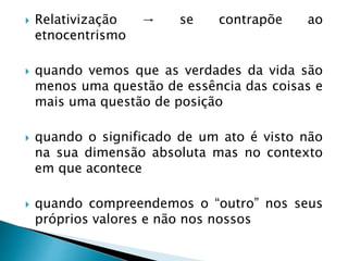  Relativização → se contrapõe ao
etnocentrismo
 quando vemos que as verdades da vida são
menos uma questão de essência das coisas e
mais uma questão de posição
 quando o significado de um ato é visto não
na sua dimensão absoluta mas no contexto
em que acontece
 quando compreendemos o “outro” nos seus
próprios valores e não nos nossos
 