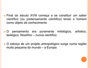  Final do século XVIII começa a se constituir um saber
científico (ou pretensamente científico) tendo o homem
como objeto de conhecimento
 O pensamento era puramente mitológico, artístico,
teológico, filosófico – nunca científico
 O esboço de um projeto antropológico surge numa região
muito pequena do mundo – a Europa
 
