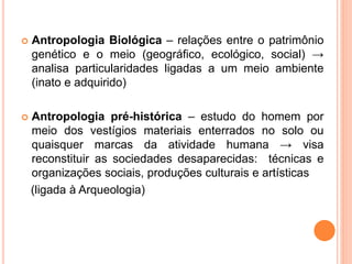  Antropologia Biológica – relações entre o patrimônio
genético e o meio (geográfico, ecológico, social) →
analisa particularidades ligadas a um meio ambiente
(inato e adquirido)
 Antropologia pré-histórica – estudo do homem por
meio dos vestígios materiais enterrados no solo ou
quaisquer marcas da atividade humana → visa
reconstituir as sociedades desaparecidas: técnicas e
organizações sociais, produções culturais e artísticas
(ligada à Arqueologia)
 