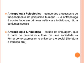  Antropologia Psicológica – estudo dos processos e do
funcionamento do psiquismo humano → o antropólogo
é confrontado em primeira instância a indivíduos, não a
conjuntos sociais
 Antropologia Linguística – estudo da linguagem, que
é parte do patrimônio cultural de uma sociedade →
forma como expressam o universo e o social (literatura
e tradição oral)
 