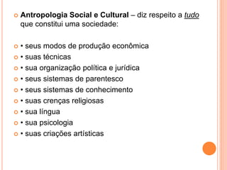  Antropologia Social e Cultural – diz respeito a tudo
que constitui uma sociedade:
 • seus modos de produção econômica
 • suas técnicas
 • sua organização política e jurídica
 • seus sistemas de parentesco
 • seus sistemas de conhecimento
 • suas crenças religiosas
 • sua língua
 • sua psicologia
 • suas criações artísticas
 