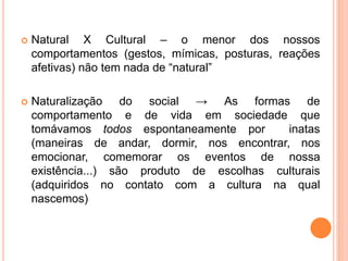 Natural X Cultural – o menor dos nossos
comportamentos (gestos, mímicas, posturas, reações
afetivas) não tem nada de “natural”
 Naturalização do social → As formas de
comportamento e de vida em sociedade que
tomávamos todos espontaneamente por inatas
(maneiras de andar, dormir, nos encontrar, nos
emocionar, comemorar os eventos de nossa
existência...) são produto de escolhas culturais
(adquiridos no contato com a cultura na qual
nascemos)
 