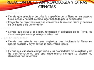RELACION DE LA ANTROPOLOGIA Y OTRAS
CIENCIAS
• GEOGRAFIA
 Ciencia que estudia y describe la superficie de la Tierra en su aspecto
físico, actual y natural, o como lugar habitado por la humanidad
 Conjunto de características que conforman la realidad física y humana
de una zona o de un territorio
• GEOLOGIA
 Ciencia que estudia el origen, formación y evolución de la Tierra, los
materiales que la componen y su estructura.
• PALEONTOLOGIA
 Ciencia que estudia los seres orgánicos que habitaron la Tierra en
épocas pasadas y cuyos restos se encuentran fósiles.
• QUIMICA
 Ciencia que estudia la composición y las propiedades de la materia y de
las transformaciones que esta experimenta sin que se alteren los
elementos que la forman
 