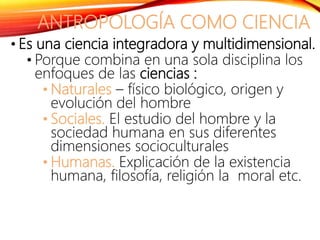 ANTROPOLOGÍA COMO CIENCIA
• Es una ciencia integradora y multidimensional.
• Porque combina en una sola disciplina los
enfoques de las ciencias :
• Naturales – físico biológico, origen y
evolución del hombre
• Sociales. El estudio del hombre y la
sociedad humana en sus diferentes
dimensiones socioculturales
• Humanas. Explicación de la existencia
humana, filosofía, religión la moral etc.
 