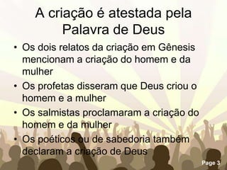 A criação é atestada pela Palavra de DeusOs dois relatos da criação em Gênesis mencionam a criação do homem e da mulherOs profetas disseram que Deus criou o homem e a mulher Os salmistas proclamaram a criação do homem e da mulher Os poéticos ou de sabedoria também declaram a criação de Deus