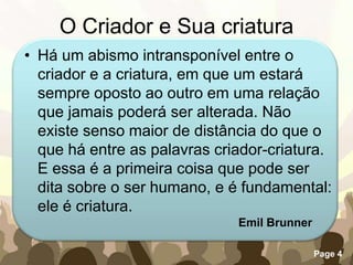 O Criador e Sua criaturaHá um abismo intransponível entre o criador e a criatura, em que um estará sempre oposto ao outro em uma relação que jamais poderá ser alterada. Não existe senso maior de distância do que o que há entre as palavras criador-criatura. E essa é a primeira coisa que pode ser dita sobre o ser humano, e é fundamental: ele é criatura.Emil Brunner