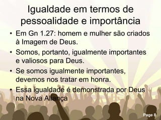 Igualdade em termos de pessoalidade e importânciaEm Gn 1.27: homem e mulher são criados à Imagem de Deus.Somos, portanto, igualmente importantes e valiosos para Deus.Se somos igualmente importantes, devemos nos tratar em honra.Essa igualdade é demonstrada por Deus na Nova Aliança