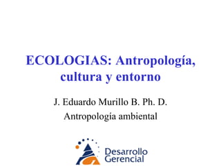 ECOLOGIAS: Antropología, cultura y entorno J. Eduardo Murillo B. Ph. D. Antropología ambiental 