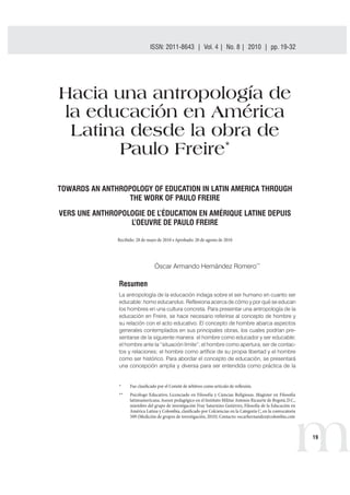 ISSN: 2011-8643 | Vol. 4 | No. 8 | 2010 | pp. 19-32 
m19 
Hacia una antropología de 
la educación en América 
Latina desde la obra de 
Paulo Freire* 
TOWARDS AN ANTHROPOLOGY OF EDUCATION IN LATIN AMERICA THROUGH 
THE WORK OF PAULO FREIRE 
VERS UNE ANTHROPOLOGIE DE L’ÉDUCATION EN AMÉRIQUE LATINE DEPUIS 
L’OEUVRE DE PAULO FREIRE 
3FDJCJEPEFNBZPEFtQSPCBEPEFBHPTUPEF 
Óscar Armando Hernández Romero** 
Resumen 
La antropología de la educación indaga sobre el ser humano en cuanto ser 
educable: homo educandus. Reflexiona acerca de cómo y por qué se educan 
los hombres en una cultura concreta. Para presentar una antropología de la 
educación en Freire, se hace necesario referirse al concepto de hombre y 
su relación con el acto educativo. El concepto de hombre abarca aspectos 
generales contemplados en sus principales obras, los cuales podrían pre-sentarse 
de la siguiente manera: el hombre como educador y ser educable; 
el hombre ante la “situación límite”; el hombre como apertura, ser de contac-tos 
y relaciones; el hombre como artífice de su propia libertad y el hombre 
como ser histórico. Para abordar el concepto de educación, se presentará 
una concepción amplia y diversa para ser entendida como práctica de la 
 'VFDMBTJmDBEPQPSFM$PNJUÏEFÈSCJUSPTDPNPBSUÓDVMPEFSFnFYJØO 
 1TJDØMPHP EVDBUJWP
 -JDFODJBEP FO 'JMPTPGÓB Z $JFODJBT 3FMJHJPTBT .BHÓTUFS FO 'JMPTPGÓB 
MBUJOPBNFSJDBOBTFTPSQFEBHØHJDPFOFM*OTUJUVUP.JMJUBSOUPOJP3JDBVSUFEF#PHPUÈ
%$
 
NJFNCSPEFMHSVQPEFJOWFTUJHBDJØO'SBZ4BUVSOJOP(VUJÏSSF[
'JMPTPGÓBEFMBEVDBDJØOFO 
NÏSJDB-BUJOBZ$PMPNCJB
DMBTJmDBEPQPS$PMDJFODJBTFOMB$BUFHPSÓB$
FOMBDPOWPDBUPSJB 
	.FEJDJØOEFHSVQPTEFJOWFTUJHBDJØO

$POUBDUPPTDBSIFSOBOEF[!DPMPNCJBDPN 
 