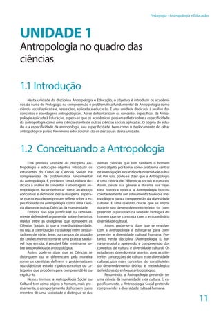 11
Pedagogia - Antropologia e Educação
UNIDADE 1
Antropologia no quadro das
ciências
1.1 Introdução
Nesta unidade da disciplina Antropologia e Educação, o objetivo é introduzir os acadêmi-
cos do curso de Pedagogia na compreensão e problemática fundamental da Antropologia como
ciência social aplicada e, nesse caso, aplicada a educação. É uma unidade dedicada à análise dos
conceitos e abordagens antropológicos. Ao se defrontar com os conceitos específicos da Antro-
pologia aplicada à Educação, espera-se que os acadêmicos possam refletir sobre a especificidade
da Antropologia como uma ciência diante de outras ciências sociais aplicadas. O objeto de estu-
do e a especificidade da antropologia, sua especificidade, bem como o deslocamento do olhar
antropológico para o fenômeno educacional são os destaques dessa unidade.
1.2 Conceituando a Antropologia
Esta primeira unidade da disciplina An-
tropologia e educação objetiva introduzir os
estudantes do Curso de Ciências Sociais na
compreensão da problemática fundamental
da Antropologia. É, portanto, uma Unidade de-
dicada à análise de conceitos e abordagens an-
tropológicos. Ao se defrontar com o arcabouço
conceitual e definidor desta disciplina, espera-
se que os estudantes possam refletir sobre a es-
pecificidade da Antropologia como uma Ciên-
cia diante de outras Ciências da Humanidade.
Embora não seja justificável ou razoavel-
mente defensável argumentar sobre fronteiras
rígidas entre as disciplinas que compõem as
Ciências Sociais, já que a interdisciplinaridade,
ou seja, a contribuição e o diálogo entre pesqui-
sadores de várias áreas ou campos de atuação
do conhecimento torna-se uma prática saudá-
vel hoje em dia, é possível falar minimante so-
bre a especificidade antropológica.
Assim, pode-se dizer que as Ciências se
distinguem ou se diferenciam pela maneira
como os cientistas definem e problematizam
seu objeto de estudo e pelos conceitos ou ca-
tegorias que propõem para compreendê-lo ou
explicá-lo.
Nesses termos, a Antropologia Social ou
Cultural tem como objeto o homem, mais pre-
cisamente, o comportamento do homem como
membro de uma sociedade e distingue-se das
demais ciências que tem também o homem
como objeto, por tomar como problema central
de investigação a questão da diversidade cultu-
ral. Por isso, pode-se dizer que a Antropologia
é uma ciência das diferenças sociais e culturais.
Assim, desde sua gênese e durante sua traje-
tória histórica teórica, a Antropologia buscou
constantemente um refinamento teórico e me-
todológico para a compreensão da diversidade
cultural. E uma questão crucial que se impôs
durante seu desenvolvimento teórico foi com-
preender o paradoxo da unidade biológica do
homem que se contrasta com a extraordinária
diversidade cultural.
Assim, poder-se-ia dizer que se envolver
com a Antropologia é esforçar-se para com-
preender a diversidade cultural humana. Por-
tanto, nesta disciplina (Antropologia I), tor-
na-se crucial a apreensão e compreensão dos
conceitos de cultura e diversidade cultural. Os
estudantes deverão estar atentos para as dife-
rentes concepções de cultura e de diversidade
cultural, pois esses conceitos são constituintes
do desenvolvimento teórico e metodológico
definidores do enfoque antropológico.
Resumindo, a Antropologia pretende ser
uma ciência da humanidade e da cultura. E, es-
pecificamente, a Antropologia Social pretende
compreender a diversidade cultural humana.
 