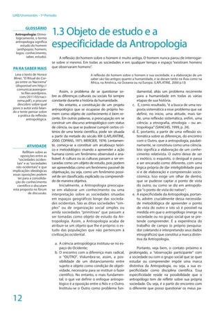 12
UAB/Unimontes - 1º Período
1.3 Objeto de estudo e a
especificidade da Antropologia
A reflexão do homem sobre o homem é muito antiga. O homem nunca parou de interrogar-
se sobre si mesmo. Em todas as sociedades e em qualquer tempo e espaço “existiram homens
que observaram homens”.
A reflexão do homem sobre o homem e sua sociedade, e a elaboração de um
saber são tão antigos quanto a humanidade, e se deram tanto na Ásia como na
África, na América, na Oceania ou na Europa. (LAPLATINE, 2000 p.13)
Assim, o problema de se questionar so-
bre as diferenças culturais ou sociais foi sempre
constante durante a história da humanidade.
No entanto, a constituição de um projeto
antropológico que se ocupasse do próprio ho-
mem como objeto de conhecimento é bem re-
cente. Em outras palavras, a preocupação em se
construir um discurso antropológico com status
de ciência, ou que se pudesse cumprir certos cri-
térios de uma teoria cientifica, pode ser situada
a partir da metade do século XIX (LAPLANTINE,
2000; COPANS, 1971; MERCIER, 1974). Lentamen-
te, começa-se a constituir um arcabouço teóri-
co e metodológico visando a apreender a ação
humana como um fenômeno observável e ana-
lisável. A cultura ou as culturas passam a ser en-
caradas como um objeto de estudo, pois podem
ser apreendidas como um fenômeno passível de
objetivação, ou seja, como um fenômeno possí-
vel de ser classificado, explicado ou compreendi-
do de maneira objetiva.
Inicialmente, a Antropologia preocupa-
se em elaborar um conhecimento ou uma
interpretação sobre as sociedades situadas
em espaços geográficos longe das socieda-
des ocidentais. São as ditas sociedades “sim-
ples” ou de organização social simples ou
ainda sociedades “primitivas” que passam a
ser tomadas como objeto de estudo da An-
tropologia. Assim, a Antropologia acaba de
atribuir-se um objeto que lhe é próprio: o es-
tudo das populações que não pertencem à
civilização ocidental.
	
a.	 A ciência antropológica instituiu-se no es-
paço do Ocidente;
b.	O encontro com a diferença mais radical,
o “OUTRO”. Vislumbra-se, assim, a pos-
sibilidade de um distanciamento entre
sujeito e objeto como condição de objeti-
vidade, necessária para se instituir o fazer
científico. No entanto, o mais fundamen-
tal, o que vai definir o enfoque antropo-
lógico é a oposição entre o Nós e o Outro.
Instituiu-se o Outro como problema fun-
damental, aliás um problema recorrente
para a humanidade em todas as várias
etapas de sua história.
c.	 E, como resultado, “é a busca de uma res-
posta sistemática a esse problema que vai
definir, no início, uma atitude, mais tar-
de, uma reflexão sistemática, enfim, uma
ciência: a etnografia, etnologia – ou an-
tropologia” (SANCHIS, 1999, p. 24).
d.	É, portanto, a partir de uma reflexão sis-
temática sobre as diferenças, do encontro
com o Outro, que a antropologia, paulati-
namente, se constituiu como uma ciência.
Isto significa a elaboração de um conhe-
cimento relativista. O outro deixa de ser
o exótico, o esquisito, o desigual e passa
a ser encarado como diferente, com uma
lógica própria de dar inteligibilidade para
si e de elaboração e compreensão socio-
cósmica. Isso exige um olhar de dentro,
que se pudesse captar o ponto de vista
do outro, ou como se diz em antropolo-
gia “o ponto de vista do nativo”;
e.	 A especificidade da Antropologia, portan-
to, advém crucialmente dessa necessida-
de metodológica de apreender o ponto
de vista do outro e isto só é possível na
medida em que o antropólogo imerge na
sociedade ou no grupo social que se pre-
tende compreender. É a experiência do
trabalho de campo (o próprio pesquisa-
dor coletando e interpretando seus dados
etnográficos) que constitui a marca distin-
tiva da Antropologia.
Portanto, veja bem, o contato próximo e
prolongado, a “observação participante” com
a sociedade ou com o grupo social que se quer
estudar ou compreender impõe uma marca
distintiva da Antropologia, ou seja, a sua es-
pecificidade como disciplina científica. Essa
especificidade reside na possibilidade que o
antropólogo tem de refletir sobre sua própria
sociedade. Ou seja, é a partir do encontro com
o diferente que posso questionar os meus pa-
GLOSSÁRIO
Antropologia: Etimo-
logicamente, o termo
antropologia significa
estudo do homem
(anthpopos: homem;
logos: conhecimento,
saber, estudo).
PA RA SABER MAIS
Leia o texto de Horace
Miner,“O Ritual do Cor-
po entre os Nacirema”
(disponível em http://
comunicacaoeespor-
te.files.wordpress.
com/2011/03/naci-
rema.pdf), e procure
descobrir sobre qual
povo o autor está falan-
do e tente pensar sobre
a prática da reflexão
antropológica.
Atividade
Reflitam sobre as
oposições entre as
“sociedades ociden-
tais”e as“sociedades
não ocidentais”e que
implicações ideológicas
essas oposições podem
ter para a consolida-
ção do conhecimento
científico e discutam
esta proposta no fórum
de discussão.
 