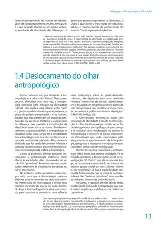 13
Pedagogia - Antropologia e Educação
drões de compreensão do mundo, de valoriza-
ção e de comportamento (SANCHIS, 1999, p.24).
É o que se pode chamar de um caráter reflexi-
vo resultante da descoberta das diferenças. É
assim que posso compreender as diferenças, o
Outro e questionar o meu modo de vida, meus
valores e minhas formas de compreensão do
mundo. Como argumenta Laplantine:
[...] preso a uma única cultura, somos não apenas cegos à dos outros, mas mío-
pe quando se trata da nossa. A experiência da alteridade (e a elaboração des-
sa experiência) leva nos a ver aquilo que nem teríamos conseguido imaginar,
dada a nossa dificuldade em fixar nossa atenção no que é habitual, familiar, co-
tidiano, e que consideramos ‘evidente’. Aos poucos notamos que o menor dos
nossos comportamentos (gestos, mímicas, posturas, reações afetivas) não tem
realmente nada de ‘natural’. Começamos, então, a nos surpreender com aquilo
que diz respeito a nós mesmos, a nos espiar. O conhecimento (antropológico)
de nossa cultura passa inevitavelmente pelo conhecimento de outras culturas,
e devemos especialmente reconhecer que somos uma cultura possível entre
tantas outras, mas não a única (LAPLANTINE, 2000, p.20).
1.4 Deslocamento do olhar
antropológico
Como pudemos ver, por definição, a An-
tropologia é a ciência do “Outro”. Dessa pers-
pectiva, afirmamos mais uma vez, a antropo-
logia configura pelo enfoque na diversidade
cultural. Isto implica uma relação entre “nós”
– o grupo social e cultural a que se pertence, o
grupo do próprio pesquisador – e os “outros”,
aqueles que não pertencem ao grupo do pes-
quisador ou ao nosso. Portanto, é a percepção
da diferença que permite a constituição da
identidade entre nós e os outros. Fundamen-
talmente, o que possibilitou a Antropologia se
constituir como uma ciência foi a sensibilidade
dos antropólogos em perceber as diferenças a
partir de uma atitude relativista. Aliás, uma sen-
sibilidade que foi sendo lentamente refinada e
lapidada durante todo o desenvolvimento teó-
rico e metodológico da prática antropológica.
Como já pudemos afirmar também, ini-
cialmente, a Antropologia institui-se como
objeto às sociedades ditas, nos meados do sé-
culo XIX, “primitivas”. Em outros termos, socie-
dades exteriores às sociedades europeias ou
norte-americanas.
No entanto, serão necessários ainda lon-
gos anos para que a Antropologia pudesse
elaborar suas ferramentas ou seus instrumen-
tos intelectuais de investigação e firmar seus
próprios métodos de coleta de dado. Porém,
tão logo a Antropologia firma seus instrumen-
tos para construir e consolidar uma reflexão
mais sistemática sobre as particularidades
culturais, ela depara-se com uma realidade
histórica irreversível: ela via seu “objeto derre-
ter e desaparecer progressivamente diante do
rolo compressora que constitui a ‘modernida-
de’, econômica, política e também ideológica”
(SANCHIS, 1999, p. 30).
A Antropologia defronta-se, assim, com
uma crise de identidade. E diante da interroga-
ção: é o fim da Antropologia, muitas vezes fei-
ta pelos próprios antropólogos, é que começa
a se esboçar uma reordenação no campo da
Antropologia e forjarem-se novos instrumen-
tos intelectuais que serão responsáveis pelo
alargamento e aprimoramento da Antropolo-
gia, que passa a incorporar variados processos
concretos como foco de investigação?
Diante dessa nova conjuntura, a Antropo-
logia reflui sobre sua própria sociedade. Vê-se
forçada, portanto, a buscar outras áreas de in-
vestigação. “O ‘Outro’, que ela ia procurar lon-
ge, se acostuma a encontrá-lo no interior do
próprio grupo social de seus cultores” (idem,
p. 31). Reconhece-se que a especificidade teó-
rica da Antropologia não se reduz às particula-
ridades das “culturas primitivas”, mas envolve
as múltiplas dimensões do ser humano.
Portanto, é razoável afirmar, diante dessa
mudança de campo da Antropologia, que não
é mais o objeto que a define, e concordar com
Laplantine
Que a Antropologia afirma a especificidade de sua prática, não 	 mais atra-
vés de um objeto empírico constituído (o selvagem, o camponês), mas através
de uma abordagem epistemológica constituinte [...] o objeto teórico da antro-
pologia não está ligado [...] a um espaço geográfico, cultural ou histórico par-
ticular. Pois a antropologia não é senão um certo olhar, um certo enfoque que
 