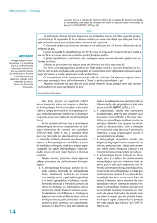 14
UAB/Unimontes - 1º Período
consiste em: a) o estudo do homem inteiro; b) o estudo do homem em todas
as sociedades, sob todas as latitudes em todos os seus estados e em todas as
épocas” (LAPLANTINE , 2000, p. 16).
BOX 1
“A admiração chinesa por pés pequenos, ou atrofiados, nasceu em 920, segundo pesqui-
sas históricas. O imperador Li Yu se deixou seduzir por uma concubina que dançava com os
pés enfaixados para que se parecessem com uma lua crescente.
O Costume atravessou dinastias chinesas e se sofisticou em 76 formas diferentes de se
enfaixar os pés.
Depois da queda da dinastia Qing, em 1911, criou-se a figura do“inspetor de pés”. Cabia a
ele verificar se estava sendo respeitada a proibição dessa prática.
O poder republicano, no entanto, não conseguia impor sua vontade nas regiões mais re-
motas da China.
Enfaixar os pés sobreviveu alguns anos, até diminuir no início dos anos 30.
Em 1931, a invasão japonesa desferiu um forte golpe contra o costume imperial. As mu-
lheres com os pés atrofiados não conseguiam se movimentar com velocidade necessária para
fugir do invasor e muitas acabavam sendo violentadas.
Os camponeses então começaram a abrir mão do costume. Foi apenas o regime comu-
nista que conseguiu livrar definitivamente a China da prática de enfaixar o pé.
Algumas mulheres na casa dos 80 anos ainda mantém faixas, porque com elas sentem
menos dores. Os panos protegem os pés.”
Fonte: Folha de São Paulo
Pois bem, penso ser oportuno refletir
nesse momento sobre os campos e divisões
da Antropologia. A ideia é ampliar a discussão
sobre o campo de estudo da Antropologia So-
cial, tentando perceber como ela se distingue
enquanto uma especialização da Antropologia
Geral.
Se for razoável afirmar que a abordagem
antropológica tenciona compreender as múl-
tiplas dimensões do homem em sociedade
(LAPLANTIINE, 2000, P. 16), é aceitável dizer
que isso não pode ser alcançável por um úni-
co cientista. Portanto, durante seu desenvolvi-
mento, a Antropologia se consolidou a partir
de múltiplos enfoques, criando campos espe-
cializados do saber antropológico. Especiali-
dades estas com um corpo teórico e técnicas
próprias.
Nesses termos, podemos situar algumas
esferas principais do conhecimento Antropo-
lógico:
a.	 A antropologia biológica: campo de es-
tudo outrora chamado de antropologia
física, atualmente dedica-se ao estudo
das relações entre o patrimônio genético
e o meio (geográfico, ecológico, social).
Tomando técnicas e métodos comuns ao
ramo da Biologia, os especialistas desse
campo de estudo buscam analisar as par-
ticularidades morfológicas e fisiológicas
ligadas a um meio ambiente, bem como a
evolução dessas particularidades. Interes-
sando-se pela genética das populações,
procura-se discernir o que diz respeito ao
inato e ao adquirido para compreender as
diferenciações de populações e não mais
de raças (LAPLANTINE, 2000, p. 17).
b.	A arqueologia: estudo das sociedades
desaparecidas, através dos vestígios que
deixavam. Com métodos e técnicas espe-
cificas os arqueólogos analisam restos ou
vestígios deixados por grupos ou socie-
dades já desaparecidas com a intenção
de reconstruir suas técnicas e produções
materiais, a suas organizações sociais e
suas produções culturais.
c.	 A antropologia Linguística: estudo das
línguas (a linguagem) como expressão de
valores, preocupações, ideias, pensamen-
tos, enfim como produção cultural e ao
mesmo tempo como produto da cultura.
d.	A antropologia Social, Cultural ou Etno-
logia: essa é a esfera do conhecimento
antropológico que nos interessa mais de
perto, pois é dela que estávamos nos re-
ferindo ao tempo todo quando falávamos,
nesse texto, em Antropologia. E é dela que
continuaremos falando. Essa esfera da An-
tropologia tenciona tomar como foco de
estudo o Homem como membro de uma
sociedade e de um sistema de valores. Por-
tanto, o antropólogo focaliza a perspectiva
da sociedade humana “enquanto um con-
junto de ações ordenadas de acordo com
um plano e regras que ela própria inven-
tou e que é capaz de reproduzir e projetar
em tudo aquilo que fabrica” (DA MATTA,
1987, p, 32).
ATIVIDADE
Na reportagem inseri-
da no Box 1, o jornalista
enfoca a influência da
cultura até mesmo so-
bre os aspectos físicos
do ser humano. Analise
a notícia e procure
explicar a relação entre
natureza e cultura.
Postar no fórum de
discussão.
 