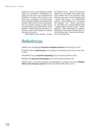 16
UAB/Unimontes - 1º Período
Brasileiro, em que o autor responde à questão
“quem são os brasileiros?”, investigando a for-
mação do nosso povo. Uma co-produção da
Superfilmes, TV Cultura, GNT e Fundar, a série
conta com a participação de Chico Buarque,
Tom Zé, Antônio Cândido, Aziz Ab´Saber, Paulo
Vanzolini, Gilberto Gil, entre outras personalida-
des. Com imagens captadas em todo o Brasil,
material de arquivo raro e depoimentos, O Povo
Brasileiro é indispensável para educadores, es-
tudantes e todos os interessados em conhecer
mais sobre o nosso País.
Título Original: O Povo Brasileiro - Direção:
Isa Grinspum Ferraz - Elenco: Chico Buarque,
Gilberto Gil, Luiz Melodia, Darcy Ribeiro, An-
tonio Candido, Tom Zé, Azis Ab´Saber, Judith
Cortesão, entre outros - Ano de Produção: 2000
- Duração: 280 minutos - Cor: Colorido/Preto
e Branco - Tipo de Diálogo: Livre - Formato da
Tela: Fullscreen 1.33:1 - Gênero: Documentá-
rio - Faixa Etária: Livre - País de Produção: Brasil
- Legenda: Inglês, Espanhol, Francês - Idioma:
Português - Áudio: Dolby Digital 2.0 - Região: 0
(Multizonal) - Cenas de Sexo ou Nudez: Não - Ce-
nas de Violência: Não - Cenas de Racismo: Não -
Cenas com Drogas: Não
Referências
COPANS, Jean. Antropologia: ciência das sociedades primitivas? Lisboa: Edições 70, 1971.
DA MATTA, Roberto. Relativizando: uma introdução à Antropologia Social. Rio de Janeiro: Roc-
co, 1987.
LAPLANTINE, François. Aprender Antropologia. São Paulo: Editora Brasiliense, 2000.
MERCIER, Paul. História da Antropologia. Rio de Janeiro: Editora Eldorado, 1974.
SANCHIS, Pierre. “A Crise dos Paradigmas em Antropologia”. In: Dayrell, Juarez (org.). Múltiplos
olhares sobre educação e cultura. Belo Horizonte: Editora UFMG, 1999, p. 23-38.
 
