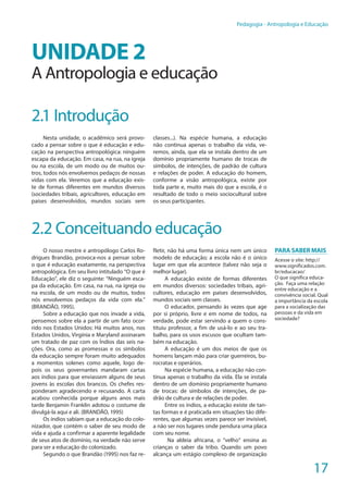 17
Pedagogia - Antropologia e Educação
UNIDADE 2
A Antropologia e educação
2.1 Introdução
Nesta unidade, o acadêmico será provo-
cado a pensar sobre o que é educação e edu-
cação na perspectiva antropológica: ninguém
escapa da educação. Em casa, na rua, na igreja
ou na escola, de um modo ou de muitos ou-
tros, todos nós envolvemos pedaços de nossas
vidas com ela. Veremos que a educação exis-
te de formas diferentes em mundos diversos
(sociedades tribais, agricultores, educação em
países desenvolvidos, mundos sociais sem
classes...). Na espécie humana, a educação
não continua apenas o trabalho da vida, ve-
remos, ainda, que ela se instala dentro de um
domínio propriamente humano de trocas de
símbolos, de intenções, de padrão de cultura
e relações de poder. A educação do homem,
conforme a visão antropológica, existe por
toda parte e, muito mais do que a escola, é o
resultado de todo o meio sociocultural sobre
os seus participantes.
2.2 Conceituando educação
O nosso mestre e antropólogo Carlos Ro-
drigues Brandão, provoca-nos a pensar sobre
o que é educação exatamente, na perspectiva
antropológica. Em seu livro intitulado “O que é
Educação”, ele diz o seguinte: “Ninguém esca-
pa da educação. Em casa, na rua, na igreja ou
na escola, de um modo ou de muitos, todos
nós envolvemos pedaços da vida com ela.”
(BRANDÃO, 1995).
Sobre a educação que nos invade a vida,
pensemos sobre ela a partir de um fato ocor-
rido nos Estados Unidos: Há muitos anos, nos
Estados Unidos, Virgínia e Maryland assinaram
um tratado de paz com os Índios das seis na-
ções. Ora, como as promessas e os símbolos
da educação sempre foram muito adequados
a momentos solenes como aquele, logo de-
pois os seus governantes mandaram cartas
aos índios para que enviassem alguns de seus
jovens às escolas dos brancos. Os chefes res-
ponderam agradecendo e recusando. A carta
acabou conhecida porque alguns anos mais
tarde Benjamin Franklin adotou o costume de
divulgá-la aqui e ali. (BRANDÃO, 1995)
Os índios sabiam que a educação do colo-
nizador, que contém o saber de seu modo de
vida e ajuda a confirmar a aparente legalidade
de seus atos de domínio, na verdade não serve
para ser a educação do colonizado.
Segundo o que Brandão (1995) nos faz re-
fletir, não há uma forma única nem um único
modelo de educação; a escola não é o único
lugar em que ela acontece (talvez não seja o
melhor lugar).
A educação existe de formas diferentes
em mundos diversos: sociedades tribais, agri-
cultores, educação em países desenvolvidos,
mundos sociais sem classes.
O educador, pensando às vezes que age
por si próprio, livre e em nome de todos, na
verdade, pode estar servindo a quem o cons-
tituiu professor, a fim de usá-lo e ao seu tra-
balho, para os usos escusos que ocultam tam-
bém na educação.
A educação é um dos meios de que os
homens lançam mão para criar guerreiros, bu-
rocratas e operários.
Na espécie humana, a educação não con-
tinua apenas o trabalho da vida. Ela se instala
dentro de um domínio propriamente humano
de trocas: de símbolos de intenções, de pa-
drão de cultura e de relações de poder.
Entre os índios, a educação existe de tan-
tas formas e é praticada em situações tão dife-
rentes, que algumas vezes parece ser invisível,
a não ser nos lugares onde pendura uma placa
com seu nome.
Na aldeia africana, o “velho” ensina as
crianças o saber da tribo. Quando um povo
alcança um estágio complexo de organização
PARA SABER MAIS
Acesse o site: http://
www.significados.com.
br/educacao/
O que significa educa-
ção. Faça uma relação
entre educação e a
convivência social. Qual
a importância da escola
para a socialização das
pessoas e da vida em
sociedade?
 