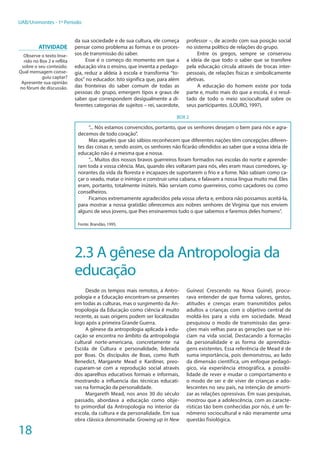18
UAB/Unimontes - 1º Período
da sua sociedade e de sua cultura, ele começa
pensar como problema as formas e os proces-
sos de transmissão do saber.
Esse é o começo do momento em que a
educação vira o ensino, que inventa a pedago-
gia, reduz a aldeia à escola e transforma “to-
dos” no educador. Isto significa que, para além
das fronteiras do saber comum de todas as
pessoas do grupo, emergem tipos e graus de
saber que correspondem desigualmente a di-
ferentes categorias de sujeitos – rei, sacerdote,
professor –, de acordo com sua posição social
no sistema político de relações do grupo.
Entre os gregos, sempre se conservou
a ideia de que todo o saber que se transfere
pela educação circula através de trocas inter-
pessoais, de relações físicas e simbolicamente
afetivas.
A educação do homem existe por toda
parte e, muito mais do que a escola, é o resul-
tado de todo o meio sociocultural sobre os
seus participantes. (LOURO, 1997).
BOX 2
“... Nós estamos convencidos, portanto, que os senhores desejam o bem para nós e agra-
decemos de todo coração”.
Mas aqueles que são sábios reconhecem que diferentes nações têm concepções diferen-
tes das coisas e, sendo assim, os senhores não ficarão ofendidos ao saber que a vossa ideia de
educação não é a mesma que a nossa.
“... Muitos dos nossos bravos guerreiros foram formados nas escolas do norte e aprende-
ram toda a vossa ciência. Mas, quando eles voltaram para nós, eles eram maus corredores, ig-
norantes da vida da floresta e incapazes de suportarem o frio e a fome. Não sabiam como ca-
çar o veado, matar o inimigo e construir uma cabana, e falavam a nossa língua muito mal. Eles
eram, portanto, totalmente inúteis. Não serviam como guerreiros, como caçadores ou como
conselheiros.
Ficamos extremamente agradecidos pela vossa oferta e, embora não possamos aceitá-la,
para mostrar a nossa gratidão oferecemos aos nobres senhores de Virgínia que nos enviem
alguns de seus jovens, que lhes ensinaremos tudo o que sabemos e faremos deles homens”.
Fonte: Brandão, 1995.
2.3 A gênese da Antropologia da
educação
Desde os tempos mais remotos, a Antro-
pologia e a Educação encontram-se presentes
em todas as culturas, mas o surgimento da An-
tropologia da Educação como ciência é muito
recente, as suas origens podem ser localizadas
logo após a primeira Grande Guerra.
A gênese da antropologia aplicada à edu-
cação se encontra no âmbito da antropologia
cultural norte-americana, concretamente na
Escola de Cultura e personalidade, liderada
por Boas. Os discípulos de Boas, como Ruth
Benedict, Margarete Mead e Kardiner, preo-
cuparam-se com a reprodução social através
dos aparelhos educativos formais e informais,
mostrando a influencia das técnicas educati-
vas na formação da personalidade.
Margareth Mead, nos anos 30 do século
passado, abordava a educação como obje-
to primordial da Antropologia no interior da
escola, da cultura e da personalidade. Em sua
obra clássica denominada: Growing up in New
Guinea( Crescendo na Nova Guiné), procu-
rava entender de que forma valores, gestos,
atitudes e crenças eram transmitidos pelos
adultos a crianças com o objetivo central de
moldá-los para a vida em sociedade. Mead
pesquisou o modo de transmissão das gera-
ções mais velhas para as gerações que se ini-
ciam na vida social, Destacando a formação
da personalidade e as forma de aprendiza-
gens existentes. Essa referência de Mead é de
suma importância, pois demonstrou, ao lado
da dimensão científica, um enfoque pedagó-
gico, via experiência etnográfica, a possibi-
lidade de rever e mudar o comportamento e
o modo de ser e de viver de crianças e ado-
lescentes no seu país, na intenção de amorti-
zar as relações opressivas. Em suas pesquisas,
mostrou que a adolescência, com as caracte-
rísticas tão bem conhecidas por nós, é um fe-
nômeno sociocultural e não meramente uma
questão fisiológica.
Atividade
Observe o texto Inse-
rido no Box 2 e reflita
sobre o seu conteúdo.
Qual mensagem conse-
guiu captar?
Apresente sua opinião
no fórum de discussão.
 