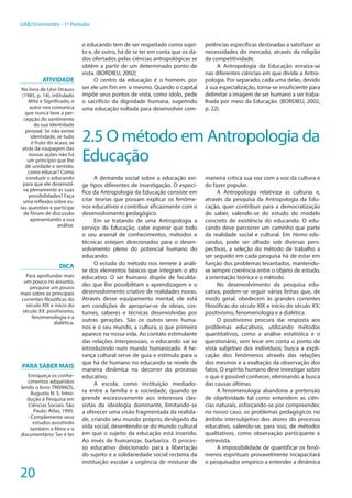 20
UAB/Unimontes - 1º Período
o educando tem de ser respeitado como sujei-
to e, de outro, há de se ter em conta que os da-
dos ofertados pelas ciências antropológicas se
obtêm a partir de um determinado ponto de
vista. (BORDIEU, 2002)
O centro da educação é o homem, por
ser ele um fim em si mesmo. Quando o capital
impõe seus pontos de vista, como ídolo, pede
o sacrifício da dignidade humana, sugerindo
uma educação voltada para desenvolver com-
petências específicas destinadas a satisfazer as
necessidades do mercado, através da religião
da competitividade.
A Antropologia da Educação enraíza-se
nas diferentes ciências em que divide a Antro-
pologia. Por separado, cada uma delas, devido
à sua especialização, torna-se insuficiente para
delimitar a imagem de ser humano a ser traba-
lhada por meio da Educação. (BORDIEU, 2002,
p. 22).
2.5 O método em Antropologia da
Educação
A demanda social sobre a educação exi-
ge tipos diferentes de investigação. O especí-
fico da Antropologia da Educação consiste em
criar teorias que possam explicar os fenôme-
nos educativos e contribuir eficazmente com o
desenvolvimento pedagógico.
Em se tratando de uma Antropologia a
serviço da Educação, cabe esperar que todo
o seu arsenal de conhecimentos, métodos e
técnicas estejam direcionados para o desen-
volvimento pleno do potencial humano do
educando.
O estudo do método nos remete à análi-
se dos elementos básicos que integram o ato
educativo. O ser humano dispõe de faculda-
des que lhe possibilitam a aprendizagem e o
desenvolvimento criativo de realidades novas.
Através desse equipamento mental, ele está
em condições de apropriar-se de ideias, cos-
tumes, saberes e técnicas desenvolvidas por
outras gerações. São os outros seres huma-
nos e o seu mundo, a cultura, o que primeiro
aparece na nossa vida. Ao contato estimulante
das relações interpessoais, o educando vai se
introduzindo num mundo humanizado. A he-
rança cultural serve de guia e estímulo para o
que há de humano no educando se revele de
maneira dinâmica no decorrer do processo
educativo.
A escola, como instituição mediado-
ra entre a família e a sociedade, quando se
prende excessivamente aos interesses clas-
sistas da ideologia dominante, limitando-se
a oferecer uma visão fragmentada da realida-
de, criando seu mundo próprio, desligado da
vida social, desentendo-se do mundo cultural
em que o sujeito da educação está inserido.
Ao invés de humanizar, barbariza. O proces-
so educativo direcionado para a libertação
do sujeito e a solidariedade social reclama da
instituição escolar a urgência de misturar de
maneira crítica sua voz com a voz da cultura e
do fazer popular.
A Antropologia relativiza as culturas e,
através da pesquisa da Antropologia da Edu-
cação, quer contribuir para a democratização
do saber, valendo-se do estudo do modelo
concreto de existência do educando. O edu-
cando deve percorrer um caminho que parte
da realidade social e cultural. Em Homo edu-
candus, pode ser olhado sob diversas pers-
pectivas, a seleção do método de trabalho a
ser seguido em cada pesquisa há de estar em
função dos problemas levantados, mantendo-
se sempre coerência entre o objeto de estudo,
a orientação teórica e o método.
No desenvolvimento da pesquisa edu-
cativa, podem-se seguir várias linhas que, de
modo geral, obedecem às grandes correntes
filosóficas do século XIX e início do século XX:
positivismo, fenomenologia e a dialética.
O positivismo procura dar resposta aos
problemas educativos, utilizando métodos
quantitativos, como a análise estatística e o
questionário, sem levar em conta o ponto de
vista subjetivo dos indivíduos; busca a expli-
cação dos fenômenos através das relações
dos mesmos e a exaltação da observação dos
fatos. O espírito humano deve investigar sobre
o que é possível conhecer, eliminando a busca
das causas últimas.
A fenomenologia abandona a pretensão
de objetividade tal como entendem as ciên-
cias naturais, esforçando-se por compreender,
no nosso caso, os problemas pedagógicos no
âmbito intersubjetivo dos atores do processo
educativo, valendo-se, para isso, de métodos
qualitativos, como observação participante e
entrevista.
A impossibilidade de quantificar os fenô-
menos espirituais provavelmente incapacitará
o pesquisador empírico a entender a dinâmica
Atividade
No livro de Lévi-Strauss
(1985, p. 14), intitulado
Mito e Significado, o
autor nos comunica
que nunca teve a per-
cepção do sentimento
da sua identidade
pessoal. Se não existe
identidade, se tudo
é fruto do acaso, se
atrás da roupagem das
nossas ações não há
um princípio que lhe
dê unidade e sentido,
como educar? Como
conduzir o educando
para que ele desenvol-
va plenamente as suas
possibilidades? Faça
uma reflexão sobre es-
tas questões e participe
de fórum de discussão
apresentando a sua
análise.
DICA
Para aprofundar mais
um pouco no assunto,
pesquise um pouco
mais sobre as principais
correntes filosóficas do
século XIX e início do
século XX: positivismo,
fenomenologia e a
dialética.
PARA SABER MAIS
Enriqueça os conhe-
cimentos adquiridos
lendo o livro: TRIVINOS,
Augusto N. S. Intro-
dução à Pesquisa em
Ciências Sociais. São
Paulo: Atlas, 1995.
- Complemente seus
estudos assistindo
também o filme e o
documentário: Ser e ter
 