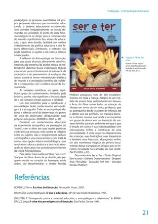 21
Pedagogia - Antropologia e Educação
pedagógica. A pesquisa quantitativa irá pro-
por pequenas reformas que terminarão refor-
çando o sistema educacional estabelecido,
sem atender verdadeiramente as novas de-
mandas da sociedade. O ponto de vista feno-
menológico irá se dirigir para a compreensão
do mundo significativo dos atores da educa-
ção, o que, sem dúvida, facilitará um melhor
entendimento da política educativa e dos fa-
tores diferenciais. Entretanto, o método não
pode substituir o sujeito; a ele cabe o esforço
emancipador.
A reflexão da Antropologia da Educação,
para que possa alcançar plenamente seus fins,
necessita da presença da análise crítica. O ma-
terialismo dialético busca explicações lógicas
e racionais para os fenômenos da natureza, da
sociedade e do pensamento. A evolução das
ideias baseia-se numa interpretação dialética
do mundo e a concepção científica da realida-
de é enriquecida com a prática social da hu-
manidade.
As verdades científicas, em geral, signi-
ficam graus de conhecimento, limitados pela
história, porém, não significam a incapacidade
de o ser humano chegar a possuir a verdade.
Um dos caminhos para a construção e
consolidação deste conhecimento antropoló-
gico é a etnografia. Cabe ao antropólogo ela-
borar a ciência social do observado, via ponto
de vista do observado, ultrapassando suas
próprias categorias. (BORDIEU, 2002, p. 33)
Construir um conhecimento alicerçado
na experiência etnográfica, na percepção do
“outro”, com o olhar em suas razões positivas
e não em sua privação, indo contra as relações
entre os sujeitos não é simplesmente reduzir
a etnografia a uma mera técnica e sim tratá-la
como uma opção teórico-metodológica, que
resulta em colocar a prática e a descrição etno-
gráficas alicerçadas nas questões provenientes
da teoria Antropológica.
Para saber mais assista ao filme "ser e ter".
Sinopse do filme: Antes de se decidir pela pe-
quena escola no coração da Auvergne, onde
rodou seu documentário, o diretor Nicolas
Philibert pesquisou mais de 300 estabeleci-
mentos em toda a França. Adepto de um mo-
delo de ensino hoje praticamente em desuso,
o liceu do filme reúne todas as crianças do
vilarejo em torno de um único professor, que
as acompanha desde o jardim de infância até
o último ano do primário. De maneira discre-
ta, o diretor resume sua tarefa a acompanhar
um grupo de alunos em sua transição do uni-
verso familiar para um ambiente em que o que
é levado em conta é sua individualidade sem
pressupostos. Enfim, a construção de uma
personalidade. A vida surge nos depoimentos
das crianças, suas hesitações, suas traquinices
e também seus fracassos, alcançando, enfim,
um dos momentos mágicos do gênero docu-
mental: deixar transparecer a ficção que se en-
contra incrustada nas camadas do real. (GON-
ZALES,2000, p.22).
Documentário Ser e Ter - Título Original:
Être et avoir - Gênero: Documentário - Origem/
Ano: FRA/2002 - Duração: 104 min - Direção:
Nicolas Philibert
Referências
BORDIEU, Pierre. Escritos de Educação. Petrópolis. Vozes, 2002.
BRANDÃO, Carlos Rodrigues. O que é educação. 33ª ed. São Paulo: Brasiliense, 1995.
DAUSTER, T. “Navegando contra a corrente? educador, o antropólogo e o relativismo”. In BRAN-
DÃO, Z. (org.) A crise dos paradigmas e a Educação. São Paulo: Cortez, 1994.
◄ Figura 4: Filme Ser
e ter
Fonte: Fonte: http://
www.significados.com.
br/educacao/Acessado
em 23 abr. 2013.
 