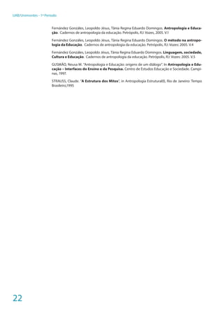 22
UAB/Unimontes - 1º Período
Fernández Gonzáles, Leopoldo Jésus, Tânia Regina Eduardo Domingos. Antropologia e Educa-
ção. Cadernos de antropologia da educação. Petrópolis, RJ: Vozes, 2005. V.1
Fernández Gonzáles, Leopoldo Jésus, Tânia Regina Eduardo Domingos. O método na antropo-
logia da Educação. Cadernos de antropologia da educação. Petrópolis, RJ: Vozes: 2005. V.4
Fernández Gonzáles, Leopoldo Jésus, Tânia Regina Eduardo Domingos. Linguagem, sociedade,
Cultura e Educação. Cadernos de antropologia da educação. Petrópolis, RJ: Vozes: 2005. V.5
GUSMÃO, Neusa M. “Antropologia e Educação: origens de um diálogo”. In Antropologia e Edu-
cação – Interfaces do Ensino e da Pesquisa. Centro de Estudos Educação e Sociedade. Campi-
nas, 1997.
STRAUSS, Claude. “A Estrutura dos Mitos”, in Antropologia Estrutural(I), Rio de Janeiro: Tempo
Brasileiro,1995
 