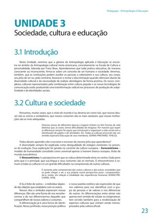 23
Pedagogia - Antropologia e Educação
UNIDADE 3
Sociedade, cultura e educação
3.1 Introdução
Nesta Unidade, veremos que a gênese da Antropologia aplicada à Educação se encon-
tra no âmbito da Antropologia cultural norte-americana, concretamente na Escola de Cultura e
personalidade, liderada por Franz Boas. Aprenderemos que toda prática educativa, de maneira
consciente ou inconsciente, firma-se sobre um conceito de ser humano e sociedade. Veremos,
também, que as instituições podem auxiliar as pessoas a valorizarem a sua cultura, seu corpo,
seu jeito de ser ou, pelo contrário, favorecer e incitar a discriminação quando silenciam diante da
diversidade cultural e da necessidade de realizar abordagens de forma positiva. Os novos com-
plexos culturais representados pela combinação entre cultura popular e as novas tecnologias de
comunicação estão produzindo uma transformação radical nos processos de produção de subje-
tividade e de identidades sociais.
3.2 Cultura e sociedade
Pensamos, muitas vezes, que o resto do mundo é ou deveria ser como nós, que nossos deu-
ses são os únicos e verdadeiros, que nossos costumes são os mais razoáveis, que nossas institui-
ções são as mais adequadas.
Diversos povos de diferentes épocas e lugares tinham ou têm formas de vida
distintas que, às vezes, temos dificuldades de imaginar. Por maiores que sejam
as diferenças sempre há regras que estruturam e organizam a vida social com a
distribuição de papéis e de atividades. (Ex. Todas as culturas procuram dar um
sentido especial à Educação de seus membros). (EVANS-PRICHARD, 1978:23).
Todos devem aprender a ler e escrever e escrever do mesmo jeito que aprendemos?
A diversidade sempre foi explicada como desigualdade de estágios existentes no proces-
so de evolução. Essa explicação foi gerada na corrente da cultura europeia – Eurocentrismo –
modelo de humanidade concebido como universal apenas o homem branco europeu. Visão de
mundo eurocêntrica.
O Etnocentrismo é a perspectiva em que se coloca determinada etnia no centro. Cada povo
acha que é o principal, que sua língua e seus costumes são os normais. O etnocentrismo é co-
mum a todas as culturas e é um grande dificultador na compreensão de outras culturas.
É somente pela compreensão das outras culturas e das outras sociedades que
se pode chegar a ver a sua própria numa perspectiva justa-, compreenden-
do-a, então, em relação à totalidade das experiências humanas (EVANS-PRI-
CHARD, 1978).
O Eu é feito de outros – o indivíduo depen-
de das relações que estabelece com os outros.
Nossos ritos e símbolos expressam nossas
diferenças. Eles são uma forma de nos reconhe-
cermos e de nos diferenciarmos daqueles que
compartilham de nossos valores e costumes.
A diferenciação já é uma forma de identi-
ficação. Nossa profissão, nossa posição política
e nosso padrão estético são expressões de que
nos valemos para nos identificar com o gru-
po de pessoas e de valores e nos diferenciar
de outros. As diferenciações entre etnias não
apenas tem sentido de rotular ou estigmatizar,
tem servido também para a revalorização de
aspectos culturais que vinham sendo menos-
prezados pela cultura oficial.
 