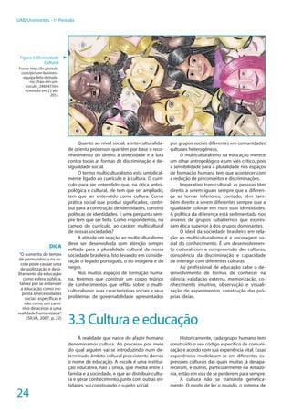 24
UAB/Unimontes - 1º Período
O pluralismo cultural, ou multicultura-
lismo, é considerado como afirmação da di-
ferença cultural e como recusa positiva à hie-
rarquização etnocêntrica das culturas. Já o
interculturalismo coloca a tônica nas trocas
entre as culturas, nos cruzamentos, nas cone-
xões, articulações, comunicações, diálogos,
em que cada uma pode beneficiar-se da outra.
Quanto ao nível social, a interculturalida-
de orienta processos que têm por base o reco-
nhecimento do direito à diversidade e a luta
contra todas as formas de discriminação e de-
sigualdade social.
O termo multiculturalismo está umbilical-
mente ligado ao currículo e à cultura. O currí-
culo para ser entendido que, na ótica antro-
pológica e cultural, ele tem que ser ampliado,
tem que ser entendido como cultura. Como
prática social que produz significados, contri-
bui para a construção de identidades, constrói
políticas de identidades. E uma pergunta sem-
pre tem que ser feita. Como respondemos, no
campo do currículo, ao caráter multicultural
de nossas sociedades?
A atitude em relação ao multiculturalismo
deve ser desenvolvida com atenção sempre
voltada para a pluralidade cultural da nossa
sociedade brasileira. Isto levando em conside-
ração o legado português, o do indígena e do
negro.
Nos muitos espaços de formação huma-
na, teremos que construir um corpo teórico
de conhecimentos que reflita sobre o multi-
culturalismo: suas características sociais e seus
problemas de governabilidade apresentados
por grupos sociais diferentes em comunidades
culturais heterogêneas.
O multiculturalismo na educação merece
um olhar antropológico e um viés crítico, pois
a sensibilidade para a pluralidade nos espaços
de formação humana tem que acontecer com
a redução de preconceitos e discriminações.
Imperativo transcultural: as pessoas têm
direito a serem iguais sempre que a diferen-
ça as tornar inferiores; contudo, têm tam-
bém direito a serem diferentes sempre que a
igualdade colocar em risco suas identidades.
A política da diferença está sedimentada nos
anseios de grupos subalternos que expres-
sam ética superior à dos grupos dominantes.
O ideal da sociedade brasileira em rela-
ção ao multiculturalismo é a ancoragem so-
cial do conhecimento. É um desenvolvimen-
to cultural com a compreensão das culturas,
consciência da discriminação e capacidade
de interagir com diferentes culturas.
Ao profissional de educação cabe o de-
senvolvimento de formas de conhecer na
ciência: validação externa, memorização, co-
nhecimento intuitivo, observação e visuali-
zação de experimentos, construção das pró-
prias ideias.
3.3 Cultura e educação
À realidade que nasce do afazer humano
denominamos cultura. Ao processo por meio
do qual alguém vai se introduzindo num de-
terminado âmbito cultural preexistente damos
o nome de educação. A escola é uma institui-
ção educativa, não a única, que media entre a
família e a sociedade, e que ao distribuir cultu-
ra e gerar conhecimento, junto com outras en-
tidades, vai construindo o sujeito social.
Historicamente, cada grupo humano tem
construído o seu código específico de comuni-
cação e acordo com sua experiência vital. Essas
experiências modelaram-se em diferentes ex-
pressões culturais das quais muitas já desapa-
receram, e outras, particularmente na Amazô-
nia, estão em vias de se perderem para sempre.
A cultura não se transmite genetica-
mente. O modo de ler o mundo, o sistema de
Figura 5: Diversidade
Cultural
Fonte: http://br.photaki.
com/picture-business-
-equipa-feliz-deitado-
-no-chao-em-um-
-circulo_246047.htm
Acessado em 23 abr.
2013.
►
DiCA
“O aumento do tempo
de permanência na es-
cola pode causar uma
despolitização e debi-
litamento da educação
como esfera pública,
talvez por se entender
a educação como res-
posta a necessidades
sociais específicas e
não como um cami-
nho de acesso a uma
realidade humanizada”.
(SILVA, 2007, p. 22)
 