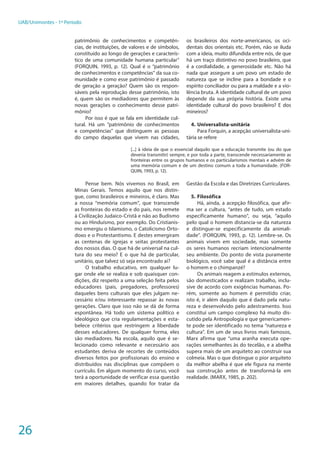 26
UAB/Unimontes - 1º Período
patrimônio de conhecimentos e competên-
cias, de instituições, de valores e de símbolos,
constituído ao longo de gerações e caracterís-
tico de uma comunidade humana particular”
(FORQUIN, 1993, p. 12). Qual é o “patrimônio
de conhecimentos e competências” da sua co-
munidade e como esse patrimônio é passado
de geração a geração? Quem são os respon-
sáveis pela reprodução desse patrimônio, isto
é, quem são os mediadores que permitem às
novas gerações o conhecimento desse patri-
mônio?
Por isso é que se fala em identidade cul-
tural. Há um “patrimônio de conhecimentos
e competências” que distinguem as pessoas
do campo daquelas que vivem nas cidades,
os brasileiros dos norte-americanos, os oci-
dentais dos orientais etc. Porém, não se iluda
com a ideia, muito difundida entre nós, de que
há um traço distintivo no povo brasileiro, que
é a cordialidade, a generosidade etc. Não há
nada que assegure a um povo um estado de
natureza que se incline para a bondade e o
espírito conciliador ou para a maldade e a vio-
lência bruta. A identidade cultural de um povo
depende da sua própria história. Existe uma
identidade cultural do povo brasileiro? E dos
mineiros?
4.	Universalista-unitária
Para Forquin, a acepção universalista-uni-
tária se refere
[...] à ideia de que o essencial daquilo que a educação transmite (ou do que
deveria transmitir) sempre, e por toda a parte, transcende necessariamente as
fronteiras entre os grupos humanos e os particularismos mentais e advém de
uma memória comum e de um destino comum a toda a humanidade. (FOR-
QUIN, 1993, p. 12).
Pense bem. Nós vivemos no Brasil, em
Minas Gerais. Temos aquilo que nos distin-
gue, como brasileiros e mineiros, é claro. Mas
a nossa “memória comum”, que transcende
as fronteiras do estado e do país, nos remete
à Civilização Judaico-Cristã e não ao Budismo
ou ao Hinduísmo, por exemplo. Do Cristianis-
mo emergiu o Islamismo, o Catolicismo Orto-
doxo e o Protestantismo. E destes emergiram
as centenas de igrejas e seitas protestantes
dos nossos dias. O que há de universal na cul-
tura do seu meio? E o que há de particular,
unitário, que talvez só seja encontrado aí?
O trabalho educativo, em qualquer lu-
gar onde ele se realiza e sob quaisquer con-
dições, diz respeito a uma seleção feita pelos
educadores (pais, pregadores, professores)
daqueles bens culturais que eles julgam ne-
cessário e/ou interessante repassar às novas
gerações. Claro que isso não se dá de forma
espontânea. Há todo um sistema político e
ideológico que cria regulamentações e esta-
belece critérios que restringem a liberdade
desses educadores. De qualquer forma, eles
são mediadores. Na escola, aquilo que é se-
lecionado como relevante e necessário aos
estudantes deriva de recortes de conteúdos
diversos feitos por profissionais do ensino e
distribuídos nas disciplinas que compõem o
currículo. Em algum momento do curso, você
terá a oportunidade de verificar essa questão
em maiores detalhes, quando for tratar da
Gestão da Escola e das Diretrizes Curriculares.
5.	Filosófica
Há, ainda, a acepção filosófica, que afir-
ma ser a cultura, “antes de tudo, um estado
especificamente humano”, ou seja, “aquilo
pelo qual o homem distancia-se da natureza
e distingue-se especificamente da animali-
dade”. (FORQUIN, 1993, p. 12). Lembre-se. Os
animais vivem em sociedade, mas somente
os seres humanos recriam intencionalmente
seu ambiente. Do ponto de vista puramente
biológico, você sabe qual é a distância entre
o homem e o chimpanzé?
Os animais reagem a estímulos externos,
são domesticados e realizam trabalho, inclu-
sive de acordo com exigências humanas. Po-
rém, somente ao homem é permitido criar,
isto é, ir além daquilo que é dado pela natu-
reza e desenvolvido pelo adestramento. Isso
constitui um campo complexo há muito dis-
cutido pela Antropologia e que genericamen-
te pode ser identificado no tema “natureza e
cultura”. Em um de seus livros mais famosos,
Marx afirma que “uma aranha executa ope-
rações semelhantes às do tecelão, e a abelha
supera mais de um arquiteto ao construir sua
colmeia. Mas o que distingue o pior arquiteto
da melhor abelha é que ele figura na mente
sua construção antes de transformá-la em
realidade. (MARX, 1985, p. 202).
 
