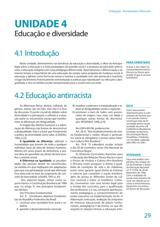 29
Pedagogia - Antropologia e Educação
UNIDADE 4
Educação e diversidade
4.1 Introdução
Nesta unidade, adentraremos nas temáticas da educação e diversidade, o olhar da Antropo-
logia sobre a educação e o trato pedagógico da questão racial e a proposta da educação antirra-
cista, a educação indígena com uma pedagogia diferenciada. Aprenderemos a diferenciação e ao
mesmo tempo a importância de uma educação do campo como proposta de mudança social. A
educação e gênero como forma de revisar e mostrar a sociedade com viés patriarcal e machista,
o lugar do feminino historicamente estereotipado e práticas que reproduzem ou reforçam a desi-
gualdade, e isto no âmbito escolar transportando para o social como um todo.
4.2 Educação antirracista
As diferenças físicas, étnicas, culturais, de
gênero, etárias são um fato, mas não é o foco
da discussão. O ponto crucial do debate sobre
diversidade é a percepção, a reflexão e a atua-
ção sobre os mecanismos sociais que transfor-
mam as diferenças em desigualdade.
O resgate dos direitos humanos e a valori-
zação da diferença são formas de desconstruir
a desigualdade. Esta é a base que fundamenta
a prática da diversidade como valor. (CANDAU,
1996, p.22)
A Igualdade na diferença: valorizar a
humanidade que provém de todo e qualquer
indivíduo, base da ideia de direitos humanos.
Mesmo em casos graves de deficiência, a pes-
soa deve ter garantido seu direto de livre esco-
lha e convívio social.
A Diferença na igualdade: as peculiari-
dades das pessoas devem ser reconhecidas,
na medida em que impliquem em adaptações
para que sua participação social seja efetivada.
Essa ideia está na base do surgimento do con-
ceito de diversidade. (LOURO, 1997, p. 45)
Nos aspectos legais, temos como su-
porte básico a Constituição Brasileira de 1988
que, no artigo 3º, dos princípios fundamen-
tais declara:
Dos Princípios Fundamentais
Art. 3º - Constituem objetivos fundamen-
tais da República Federativa do Brasil:
I.	 construir uma sociedade livre, justa e so-
lidária;
II.	 garantir o desenvolvimento nacional;
III.	erradicar a pobreza e a marginalização e re-
duzir as desigualdades sociais e regionais;
IV.	promover o bem de todos, sem precon-
ceitos de origem, raça, sexo, cor, idade e
quaisquer outras formas de discrimina-
ção. (ROSENDO, 1998, p.13)
Na LDB 9.493/96, podemos ler:
Art. 26-A. “Nos estabelecimentos de ensi-
no fundamental e médio, oficiais e particula-
res, torna-se obrigatório o ensino sobre Histó-
ria e Cultura Afro-Brasileira.”
Art. 79-B. “O calendário escolar incluirá
o dia 20 de novembro como ‘Dia Nacional da
Consciência Negra”.
As Diretrizes Curriculares Nacionais para
a Educação das Relações Étnico-Raciais e para
o Ensino de História e Cultura Afro-Brasileira
e Africana visam assegurar o direito à igual-
dade de condições de vida e de cidadania,
assim como garantir igual direito às histórias
e culturas que compõem a nação brasileira,
além de acesso às diferentes fontes da cul-
tura nacional a todos os brasileiros. Contu-
do, convivemos com uma tensão legal para
a revisão dos currículos; para a qualificação
dos professores e o seu constante aperfeiçoa-
mento pedagógico; o comprometimento do
poder executivo na implementação da lei. A
elaboração, execução, avaliação do programa
de interesse educacional, de planos institu-
cionais, pedagógicos e de ensino, no que diz
respeito às relações étnicas, a educação antir-
Para saber mais
Acesse o site: http://ra-
cismoambiental.net.br/
Discuta no fórum apro-
priado: O que é racismo
ambiental?
Dica
Outro documento
importantíssimo é a de-
claração de Durban que
é um acordo interna-
cional que trata da di-
versidade étnico-racial,
assinado durante a III
Conferência Mundial de
Combate ao Racismo,
Discriminação Racial,
Xenofobia e Intolerân-
cia Correlata, realizada
pela ONU em 2001.
ATIVIDADE
Faça uma análise com-
parativa dos artigos da
Lei de Diretrizes e Bases
da Educação Nacional:
Lei nº 9.394, de 20 de
dezembro de 1996,
Com a realidade da
escola mais próxima de
você, em relação ao ra-
cismo e etnocentrismo.
Apresente sua síntese
no fórum de discussão.
 