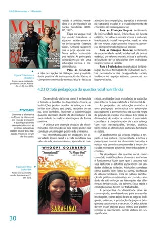 30
UAB/Unimontes - 1º Período
racista e antidiscrimina-
tória e a diversidade da
nação brasileira. (LOU-
RO, 1997).
Capa da Vogue traz
top model brasileira e
jogador norte-america-
no de basquete fazendo
poses. Críticos sugerem
que a peça apenas rea-
firma velhos estereóti-
pos raciais: As principais
conseqüências de uma
educação racista e dis-
criminatória:
Para as Crianças:
a não percepção do diálogo como possibili-
dade positiva de contraposição de ideias; o
comprometimento do senso crítico e ético; as
atitudes de competição, agressão e violência
no cotidiano escolar e o estabelecimento de
conceitos de hierarquia racial;
Para as Crianças Negras: sentimento
de inferioridade racial, intelectual, de beleza
estética, de valores morais, éticos e culturais;
inadequação social; vergonha, medo e raiva
de ser negro; autoconceito negativo; poten-
cial comprometido; fracasso escolar.
Para as Crianças Brancas: sentimento
de superioridade racial, intelectual, de beleza
estética, de valores morais, éticos e culturais;
dificuldade de se relacionar com indivíduos
negros; torna-se racista;
Para a Sociedade: perpetuação de ideo-
logias racistas; formação de indivíduos racis-
tas; permanência das desigualdades raciais;
violência no espaço escolar; potenciais su-
baproveitados.
4.2.1 O trato pedagógico da questão racial na Infância
Dependendo da forma como é entendida
e tratada a questão da diversidade étnica, as
instituições podem auxiliar as crianças a va-
lorizar sua cultura, seu corpo, seu jeito de ser
ou, pelo contrário, favorecer a discriminação
quando silenciam diante da diversidade e da
necessidade de realizar abordagens de forma
positiva.
A criança que vivencia situação de discri-
minação com relação ao seu corpo pode não
construir uma imagem positiva de si mesma.
Na contextualização de situações de di-
versidade étnico-racial e a vida cotidiana nas
salas de aula, alunos e alunas, aprenderão con-
ceitos, analisarão fatos e poderão se capacitar
para intervir na sua realidade e transformá-la.
As propostas de educação atreladas a
uma pedagogia antirracista cria estratégias
para garantir a permanência da parcela negra
da população escolar na escola. Em todas as
dimensões do cuidar e educar é necessário
considerar a singularidade de cada criança
com suas necessidades, desejos, queixas,
bem como as dimensões culturais, familiares
e sociais.
O acolhimento da criança implica o res-
peito à sua cultura, corporeidade, estética e
presença no mundo. As dimensões do cuidar e
educar nos permite compreender a importân-
cia das interações positivas entre educadores e
crianças.
Na abordagem da questão racial, como
conteúdo multidisciplinar durante o ano letivo,
é fundamental fazer com que o assunto não
seja reduzido a estudos esporádicos ou uni-
dades didáticas isoladas. Atividades correlatas
como painéis com fotos da turma, confecção
de álbuns familiares, feira de cultura, constru-
ção de gráficos e estimativas etc., tendo o cui-
dado de não reforçar as hierarquias das dife-
renças étnico-raciais, de gênero, faixa etária e
condição social, devem ser trabalhadas.
A perspectiva da diversidade deve ser
contemplada, escolhendo-se, para acervo das
instituições, bonecas(os) brancas, negras, indí-
genas, orientais, a produção de jogos e brin-
quedos populares e artesanais. Os educadores
devem estar atentos para textos que podem
reforçar o preconceito, sendo dúbios em seu
significado.
Atividade
Comente a afirmativa
no fórum de discussão
em relação a imagem
e justifique citando
exemplos de como as
práticas educativas
podem mudar essa rea-
lidade. Poste no fórum
de discussão.
Figura 8: Filme:
SARAFINA
Fonte: www.omelete.
com.br. Acessado em 21
abr. 2012.
►
▲
Figura 7: Racismo a
Brasileira
Fonte: www.midiainde-
pendente.com.br. Acessa-
do em 30 mar. 2012.
 