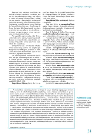 31
Pedagogia - Antropologia e Educação
Além da vasta literatura, os contos e as
histórias povoam o universo de nossos alu-
nos, por que não trazemos para a sua cultura
os contos africanos e indígenas? Para a educa-
ção que respeita a diversidade, é fundamental
contemplar a riqueza cultural de outros povos.
Histórias da nossa literatura, como: Histórias
da Preta, o Menino Nito, Ana e Ana, Tranças de
Bintou, Bruna e a Galinha de Angola permitem
o contato com as culturas afro-brasileiras e
africanas, com personagens negras represen-
tadas com qualidade e beleza.
As sugestões apresentadas não devem
ser tomadas como receita, mas como possibili-
dades a serem construídas, reconstruídas, am-
pliadas, enriquecidas com a costumeira criati-
vidade dos educadores.
É importante que a temática das relações
étnico-raciais esteja contida nos projetos pe-
dagógicos das instituições, evitando-se práti-
cas localizadas em determinadas fases do ano
como maio, agosto ou novembro.
Em pleno Apartheid, numa escola de So-
weto, em que o exército patrulha de armas e
as crianças gritam “Libertem Mandela”, uma
professora ensina história de uma forma cen-
surável fugindo ao currículo aprovado pelo
regime. Sarafina é uma aluna negra, que relata
a história sobre a forma de uma carta dirigida
a Nelson Mandela e que, como tantos outros
adolescentes, se sente revoltada face às injus-
tiças do sistema. Um sistema que as incentiva
a estudar para terem uma hipótese de vida,
mas que nunca lhes explica declaradamente
que nunca terão uma hipótese de igualdade
social. (D’ANGELIS, 1999)
Sugestão de Músicas: Canto das três ra-
ças (Clara Nunes), Dia de graça (Candeia), Mão
de Limpeza (Gilberto Gil), Retrato em Claro e
Escuro (Racionais), Sorriso Negro (Dona Ivone
Lara), entre outros.
Sugestão de Sítios na Internet: Racismo
e Negritude
Casa das Áfricas www.casadasafricas.
org.br Espaço cultural e de estudos sobre so-
ciedades africanas, exposições virtuais, consul-
ta a biblioteca especializada.
Casa de Cultura da Mulher Negra www.
casadeculturadamulhernegra.org.br Arti-
gos e notícias do movimento da mulher negra.
Fundação Cultural Palmares www.palma-
res.gov.br Página oficial da fundação ligada
ao Governo Federal. Políticas públicas e dados
sobre a população afro-descendente, comuni-
dades quilombolas, artigos e notícias.
Geledés www.geledes.org.br Artigos,
indicação de leituras e notícias do movimento
negro
Mestre Didi www.mestredidi.org Infor-
mações sobre ancestralidade africana no Brasil.
Mulheres Negras www.mulheresnegras.
org Artigos sobre diversidade cultural e educa-
ção, lista de pesquisadores sobre a história afri-
cana e de afro-descendentes.
Mundo Negro www.mundonegro.com.
br Portal da comunidade afro-descendente,
traz notícias, agenda cultural e educativa, arti-
gos e debates.
Núcleo de Estudos Negros www.nen.org.
br/index.htm Legislação, artigos e pesquisas.
Portal Afro www.portalafro.com.br In-
formações sobre comunidades quilombolas,
religiões africanas, arte e culinária. 
Jornal Irohín www.irohin.com.br artigos
BOX 3
A escolaridade brasileira aumentou ao longo do século XX e hoje a população tem em
média 6,3 anos de estudo. Os jovens brancos têm 2,3 anos a mais de escolaridade do que os
jovens negros. O que é surpreendente de um lado, mas aterrador de outro, é que os pais des-
ses jovens brancos já tinham 2,3 anos de estudo a mais do que os pais negros. E que os avós
brancos, em 1927, também já tinham esses mesmos 2,3 anos de estudo a mais do que os avós
negros. Todos melhoraram, mas a distância se manteve. Esse resultado é o que torna mais
cínica a noção de democracia racial. Porque melhora tudo, mas a diferença de escolaridade
entre brancos e negros que nasceram em 1929 é idêntica aos que nasceram em 1974. Essa
diferença é a manifestação mais nítida da naturalização da desigualdade. A sociedade bran-
ca e a sociedade negra se olham e se vêem exatamente na mesma posição. Ou a sociedade
brasileira admite que a democracia racial não existe ou é impossível modificar essa situação.
É um problema de governo e é um problema de sociedade. É preciso ter vontade política e
uma repactuação social enorme. Se não se fizer nada, vai levar mais um século para igualar os
anos de estudo de brancos e negros. Os principais indicadores da década de 90 mostram que
o Brasil melhorou ao longo da década, isso é inquestionável. Mas em quase todos os indicado-
res a melhora não provocou nenhum diferencial racial e a distância entre brancos e negros se
manteve exatamente igual. Na década, melhora-se tudo, mas as diferenças não se reduzem,
não há nenhuma convergência.
Fonte: CANDAU, 1996, p. 15.
Para Saber mais
Baseado no texto do
Box 3 responda: Qual é
a importância da edu-
cação para combater a
desigualdade racial?
 