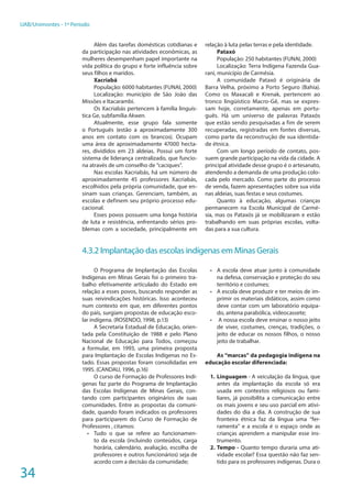 34
UAB/Unimontes - 1º Período
Além das tarefas domésticas cotidianas e
da participação nas atividades econômicas, as
mulheres desempenham papel importante na
vida política do grupo e forte influência sobre
seus filhos e maridos.
Xacriabá
População: 6000 habitantes (FUNAI, 2000)
Localização: município de São João das
Missões e Itacarambi.
Os Xacriabás pertencem à família linguís-
tica Ge, subfamília Akwen.
Atualmente, esse grupo fala somente
o Português (estão a aproximadamente 300
anos em contato com os brancos). Ocupam
uma área de aproximadamente 47000 hecta-
res, divididos em 23 aldeias. Possui um forte
sistema de liderança centralizado, que funcio-
na através de um conselho de “caciques”.
Nas escolas Xacriabás, há um número de
aproximadamente 45 professores Xacriabás,
escolhidos pela própria comunidade, que en-
sinam suas crianças. Gerenciam, também, as
escolas e definem seu próprio processo edu-
cacional.
Esses povos possuem uma longa história
de luta e resistência, enfrentando sérios pro-
blemas com a sociedade, principalmente em
relação à luta pelas terras e pela identidade.
Pataxó
População: 250 habitantes (FUNAI, 2000)
Localização: Terra Indígena Fazenda Gua-
rani, município de Carmésia.
A comunidade Pataxó é originária de
Barra Velha, próximo a Porto Seguro (Bahia).
Como os Maxacali e Krenak, pertencem ao
tronco lingüístico Macro-Gê, mas se expres-
sam hoje, corretamente, apenas em portu-
guês. Há um universo de palavras Pataxós
que estão sendo pesquisadas a fim de serem
recuperadas, registradas em fontes diversas,
como parte da reconstrução de sua identida-
de étnica.
Com um longo período de contato, pos-
suem grande participação na vida da cidade. A
principal atividade desse grupo é o artesanato,
atendendo a demanda de uma produção colo-
cada pelo mercado. Como parte do processo
de venda, fazem apresentações sobre sua vida
nas aldeias, suas festas e seus costumes.
Quanto à educação, algumas crianças
permanecem na Escola Municipal de Carmé-
sia, mas os Pataxós já se mobilizaram e estão
trabalhando em suas próprias escolas, volta-
das para a sua cultura.
4.3.2 Implantação das escolas indígenas em Minas Gerais
O Programa de Implantação das Escolas
Indígenas em Minas Gerais foi o primeiro tra-
balho efetivamente articulado do Estado em
relação a esses povos, buscando responder as
suas reivindicações históricas. Isso aconteceu
num contexto em que, em diferentes pontos
do país, surgiam propostas de educação esco-
lar indígena. (ROSENDO, 1998, p.13)
A Secretaria Estadual de Educação, orien-
tada pela Constituição de 1988 e pelo Plano
Nacional de Educação para Todos, começou
a formular, em 1993, uma primeira proposta
para Implantação de Escolas Indígenas no Es-
tado. Essas propostas foram consolidadas em
1995. (CANDAU, 1996, p.16)
O curso de Formação de Professores Indí-
genas faz parte do Programa de Implantação
das Escolas Indígenas de Minas Gerais, con-
tando com participantes originários de suas
comunidades. Entre as propostas da comuni-
dade, quando foram indicados os professores
para participarem do Curso de Formação de
Professores , citamos:
•	 Tudo o que se refere ao funcionamen-
to da escola (incluindo conteúdos, carga
horária, calendário, avaliação, escolha de
professores e outros funcionários) seja de
acordo com a decisão da comunidade;
•	 A escola deve atuar junto à comunidade
na defesa, conservação e proteção do seu
território e costumes;
•	 A escola deve produzir e ter meios de im-
primir os materiais didáticos, assim como
deve contar com um laboratório equipa-
do, antena parabólica, videocassete;
•	 A nossa escola deve ensinar o nosso jeito
de viver, costumes, crenças, tradições, o
jeito de educar os nossos filhos, o nosso
jeito de trabalhar.
As “marcas” da pedagogia indígena na
educação escolar diferenciada:
1.	Linguagem - A veiculação da língua, que
antes da implantação da escola só era
usada em contextos religiosos ou fami-
liares, já possibilita a comunicação entre
os mais jovens e seu uso parcial em ativi-
dades do dia a dia. A construção de sua
fronteira étnica faz da língua uma “fer-
ramenta” e a escola é o espaço onde as
crianças aprendem a manipular esse ins-
trumento.
2.	Tempo - Quanto tempo duraria uma ati-
vidade escolar? Essa questão não faz sen-
tido para os professores indígenas. Dura o
 