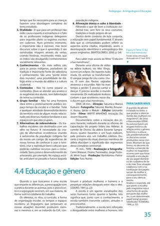 35
Pedagogia - Antropologia e Educação
tempo que for necessário para as crianças
fazerem uma abordagem complexa do
tema estudado.
3.	Oralidade - O que para um professor não
índio causa espanto e estranheza é o fato
de os professores indígenas delegarem
para segundo plano os registros escritos
em cadernos. Num primeiro momento,
o importante não é escrever, mas tecer
discursos sobre o que é aprendido. E são
construídas imagens através do verbo,
criando histórias, recontando mitos que
os índios vão divulgando; conhecimentos
socialmente relevantes.
4.	Conhecimentos - Os mais velhos são,
para os povos indígenas, portadores da
tradição e importante fonte de sabedoria
e conhecimento. São uma “ponte entre
dois mundos”, uma possibilidade de diá-
logo entre o mundo da aldeia e a cultura
ocidental.
5.	Conteúdos - Não há como separar os
conteúdos. Deve-se atender aos anseios e
às exigências dos alunos, sem delimitação
de tema ou conteúdo.
6.	Grupo familiar - Não há uma fronteira
clara entre o pretensamente público (es-
paço-tempo da escola) e o familiar. Toda
e qualquer atividade desenvolvida dentro
do território está de algum modo relacio-
nado aos diversos núcleos familiares e aos
espaços em que elas ocupam.
7.	Alternativas de sobrevivência - Os tra-
balhos escolares são destinados com um
olho no futuro. A necessidade da cria-
ção de alternativas econômicas visando
à autonomia da população indígena faz
da escola um campo de experiências de
novas formas de conhecer e usar o terri-
tório, criar e reproduzir bens culturais que
poderão viabilizar recursos para a comu-
nidade, bem como o desenvolvimento do
artesanato, por exemplo. No espaço esco-
lar, articulam-se passado e futuro daquela
população indígena.
8.	Afirmação étnica e culto à liberdade -
Filtrando o que de bom a civilização oci-
dental traz, sem ferir os seus costumes,
tradições e modo próprio de ser.
Dentro deste contexto de luta conjunta,
a educação tem papel fundamental. É através
dela que as comunidades podem refletir os
aspectos acima citados, impedindo, assim, a
desintegração identitária e antropológica dos
povos originários. (BARTOLOMEU, 2000, p. 54)
Para saber mais assista ao filme "O dia em
a lua menstruou".
Durante uma oficina de vídeo
na aldeia kuikuro, no Alto Xingu,
ocorre um eclipse. De repente, tudo
muda. Os animais se transformam.
O sangue pinga do céu como chu-
va. O som das flautas sagradas
atravessa a escuridão. Não há mais
tempo a perder. É preciso cantar e
dançar. É preciso acordar o mundo
novamente. Os realizadores kuikuro
contam o que aconteceu nesse dia,
o dia em que a lua menstruou.
2004, 28 min. - Direção: Takumã e Maricá
Kuikuro - Fotografia: Takumã, Mariká, Amune-
ri, Asusu, Jairão e Maluki - Edição: Leonardo
Sette - Filme: WAPTÉ MNHÕNÕ, Iniciação Do
Jovem Xavante
Documentário sobre a iniciação dos jo-
vens Xavante, realizado durante as oficinas de
capacitação do projeto Vídeo nas Aldeias. A
convite de Divino, da aldeia Xavante Sangra-
douro, quatro Xavantes e um Suyá realizam,
pela primeira vez, um trabalho coletivo. Du-
rante o registro do ritual, diversos membros da
aldeia elucidam o significado dos segmentos
desse complexo cerimonial.
75 min., 1999 - Realização e fotografia:
Caimi Waiassé, Divino Tserewahú, Jorge Proto-
di, Winti Suyá - Produção: Bartolomeu Patira-
Edição: Tutu Nunes
4.4 Educação e gênero
Quando o que buscamos é uma escola
que respeite as diferenças, a preocupação com
a prática docente se acentua, pois o preconcei-
to e a segregação ocorrem, em sua maioria, de
forma sutil no cotidiano do trabalho.
Os silêncios, os ritos, o currículo, a forma
de organização escolar, os tempos e espaços
escolares, as linguagens que perpassam as
nossas atuações docentes produzem meni-
nas e meninos e, em se tratando da EJA, con-
tinuam a produzir mulheres e homens e a
perpetuar relações desiguais entre elas e eles.
(LOURO, 1997, p. 22)
A escola é um agente socializador dos
seres humanos tanto quanto a família. Isto
significa que, junto com o conhecimento, a
escola também transmite valores, atitudes e
preconceitos.
Tradicionalmente, a escola tem reforçado
a desigualdade entre mulheres e homens. Isto
Para Saber Mais
A questão de gênero
é tratada no texto: o
que produz o silencia-
mento das mulheres no
magistério?, de Diniz
e Vasconcelos (2004).
As autoras fazem um
resgate histórico da
relação entre o gênero
feminino e a educa-
ção, problematizando
os discursos sociais
produzidos nesse con-
texto. Mostram de que
forma, no decorrer da
história, a inserção da
mulher no magistério
ocorreu sem que fosse
rompida a vinculação
do seu papel domésti-
co de cuidadora do lar
e de mãe. Essa situação
colaborou com a na-
turalização dos papéis
sociais da mulher e,
consequentemente,
para o seu silencia-
mento.
Analise e responda: até
que ponto a escolha
pelo magistério não é
uma forma de ajuste,
por parte das mulhe-
res, a um determinado
papel social já prees-
tabelecido? (CANDAU,
1996, p. 32)
Figura 9: Filme: O dia
em a lua menstruou
Fonte: www.cimi.org.br
Acessado em 21 mai. 2012.
▼
 