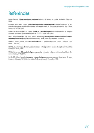 37
Pedagogia - Antropologia e Educação
Referências
AUAD, Daniela. Educar meninas e meninos. Relações de gênero na escola. São Paulo: Contexto,
2006.
CANDAU, Vera Maria, (1996). Formação continuada de professores: tendências atuais. In: RE-
ALI, Aline Maria de Medeiros Rodrigues, MIZUKAMI, Maria da Graça Nicoletti (Orgs). São Carlos:
Editora da UFSCar, 2003
D’ANGELIS, Wilmar da Rocha, (1999). Educação Escolar Indígena: um projeto étnico ou um pro-
jeto étnico-político? Texto apresentado no 12º COLE, UNICAMP, 1999.
DINIZ, Margareth e VASCONCELOS, Renata Nunes (orgs) o que produz o silenciamento das mu-
lheres no magistério? Belo Horizonte: Formato, 2004. (Série educador em formação).
FRANCO. Maria Laura P. B. Análise do Conteúdo. 2. ed. Série Pesquisa. Editora Contexto. Liber
Livro, 2. ed. 2007.
LOURO, Guacira Lopes. Gênero, sexualidade e educação: Uma perspectiva pós-estruturalista.
Petrópolis: Vozes, 1997.
MELIÁ, Bartomeu. Educação indígena na escola: educação indígena e interculturalidade. Ca-
dernos Cedes, nº 49, 2000.
ROSENDO, Ailton Salgado. Educação escolar indígena: ranços e avanços. Dissertação de Mes-
trado em Educação/UFGD. Universidade Federal da Grande Dourados, 1998.
 