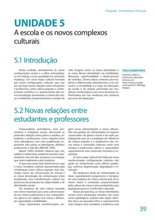 39
Pedagogia - Antropologia e Educação
UNIDADE 5
A escola e os novos complexos
culturais
5.1 Introdução
Nesta unidade, abordaremos as novas
configurações sociais e o olhar antropológi-
co em relação a uma sociedade em constante
mudança. Um novo mapa cultural formado
por novas configurações culturais, que traz
em seu bojo novas relações entre estudantes
e professores, entre cultura popular e conhe-
cimento científico e o aparecimento das no-
vas tecnologias permeando a cultura de mas-
sa e moldando comportamentos e modos de
vida. Surgem, assim, as novas identidades e
as crises dessas identidades via mobilidade,
flutuação, superficialidade e deslocamento
de sentidos. Dentro desse contexto pós-mo-
derno e diferenciado, abordaremos o ser cul-
tural e a virtualidade e o lugar da educação,
da escola e da relação permeada por mu-
danças ininterruptas e por seres humanos in-
fluenciados por tais mudanças em contínuo
processo de adaptação.
5.2 Novas relações entre
estudantes e professores
Pesquisadores australianos, num pro-
vocativo e instigante ensaio, descrevem as
presentes relações entre jovens e adultos, es-
tudantes e professores, como relações entre
seres alienígenas; com uma qualificação im-
portante: nós somos os alienígenas, adultos/
professores, e não eles (BIGUM, 1995).
Bigum (1995) também observa que nós,
adultos e intelectuais, podemos teorizar o pós-
moderno, mas são eles, os jovens e as crianças,
que vivem realmente o pós-moderno.
O que esse autor quer demonstrar é que
o novo complexo cultural representado pela
combinação entre cultura popular (nos cha-
mados meios de comunicação de massa) e
as novas tecnologias de comunicação estão
produzindo uma transformação radical nos
processos de produção de subjetividade e de
identidades sociais.
Na mudança de uma cultura baseada
nos meios impressos para uma cultura basea-
da nos meios audiovisuais e nos computado-
res, gera-se um sujeito com novas e diferen-
tes capacidades e habilidades.
Essas importantes transformações exi-
gem novas interpretações e novos olhares.
Elas não podem ser interpretadas no registro
conservador do pânico moral e da visão pa-
tologizante que vê a ampliação da influência
da cultura popular e o predomínio dos no-
vos meios e conteúdos culturais como uma
ameaça a tradicionais valores e capacidades
supostamente mais universais, humanos e su-
periores.
O novo mapa cultural formado por essas
revolucionadas configurações culturais não
pode ser interpretado como déficit, patolo-
gia, carência, degeneração, degradação e in-
volução.
Ele tampouco pode ser interpretado na
clave, supostamente progressista e benigna,
de uma tradição de crítica cultural quê vê os
novos meios e conteúdos proporcionados
pela cultura de massa como produzindo uma
população passiva, mistificada e alienada.
Nessa perspectiva, as novas identidades
sociais assim produzidas também são vistas
como patológicas, embora elas sejam referi-
das não a um passado mítico e supostamente
mais íntegro, mais completo e autêntico, mas
Para saber mais
Entenda melhor a
estória dos eletroele-
trônicos em
http://www.youtube.
com/watch?v=MPWgq-
kIVgbw
 