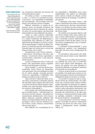40
UAB/Unimontes - 1º Período
aos mecanismos alienantes do processo de
mercantilização da cultura.
Em ambas as visões – a conservadora e
a crítica – os meios e os conteúdos da cultu-
ra de massa – e as capacidades e habilidades
por ele produzido – são encarados como dis-
torção, como desvios a serem corrigidos.
Diferem, entretanto, os pontos de re-
ferência: numa, um passado romântico não
perturbado por formas inferiores de cultura;
na outra, um mundo utópico, não distorcido
pelas tendências mercantilizantes da cultura.
Ambas as visões colocam implicações
para a educação e o currículo. Em uma, a vol-
ta a noções tradicionais de alfabetização e
escolarização. Aqui, defende-se a volta a an-
tigas formas de disciplina e as formas canôni-
cas de aprendizagem: a ênfase na palavra im-
pressa, o estudo das grandes obras literárias,
havendo lugar até mesmo para o ensino das
línguas mortas, como o latim.
Supostamente, essas formas culturais –
a “alta cultura”: da literatura, das artes e das
ciências – encarnariam valores, capacidades e
conhecimentos “superiores” e mais genuina-
mente humanos.
A outra, a tradição da crítica à “cultura de
massa”, tem apresentado poucas sugestões
em termos de educação e currículo.
Nessa tradição, o currículo deveria pro-
vavelmente incluir formas de desenvolver
uma apreciação crítica da ideologia da mídia
de da cultura popular, ancorada provavel-
mente em capacidades e habilidades mais
próprias da cultura escrita e impressa.
Aqui, como lá, a “cultura de massa”, os no-
vos meios, novas formas e conteúdos culturais
são colocados sobre suspeita, são vistos como
o outro de uma forma cultural superior, repre-
sentada, esta, pela educação institucionaliza-
da: a escola, a universidade [...].
Esses estudos vêm tentando demonstrar
que as transformações – colocadas pelos no-
vos meios e formas culturais – não podem ser
caracterizadas absolutamente como desvio,
déficit, regressão, anomalia, patologia. Elas
devem ser compreendidas dentro de sua pró-
pria lógica e ótica e não por referência a ou-
tras formas e meios culturais, característicos
de uma outra época.
Elas implicam, sim, na produção de no-
vas capacidades e habilidades. Essas novas
subjetividades não podem ser entendidas
como carência e desvio em relação a outras
formas históricas de produção e transforma-
ção cultural.
A separação entre baixa cultura e alta
cultura, característica de ambas as interpreta-
ções convencionais descritas anteriormente,
tendem a se dissolver no novo cenário cultu-
ral representado pela difusão e generalização
das novas mídias.
Na verdade, essa oposição adquire cada
vez menos sentido, entre outras razões, por-
que as novas mídias tendem a incorporar for-
mas e conteúdos culturais tradicionalmente
pertencentes à esfera da alta cultura, mas de
uma forma completamente nova e transfor-
mada (maquilada).
A educação institucionalizada e os/as
educadores/as parecem mal equipado(a)s
para lidar com essas novas configurações do
cultural.
Os pensadores educacionais têm dedi-
cado muito pouco tempo a essa importante
questão.
A escola, por outro lado, parece não ape-
nas habitada por seres que se confrontam
como numa relação entre alienígenas, mas
parece, ela própria, uma nave alienígena e
anacrônica plantada na paisagem futurística
e ficcional de um outro planeta.
O que aí se passa tende-se a movimentar
em paralelo com aquilo que se passa no res-
tante da paisagem cultural, não havendo pos-
sibilidade de qualquer encontro ou contato.
O currículo é o espaço em que se corpo-
rificam formas de conhecimento e de saber.
Como tal, o descaso pelas radicais transfor-
mações efetuadas na produção da subjetivi-
dade e pelas novas mídias, demonstrado pela
escola e pelos educadores profissionais, sig-
nifica deixar de fora desse espaço formas im-
portantes de conhecimento e de saber que,
no entanto, à contracorrente da escola, estão,
na realidade, moldando e formando novas
formas de existência e sociabilidade.
O que precisamos é de formas criativas,
abertas, renovadas de pensar e desenvolver
currículos que levem em conta esses novos
mapas e configurações sociais. (CANDAU,
1996, p. 12)
Para saber mais
Na mudança de uma
cultura baseada nos
meios impressos para
uma cultura baseada
nos meios audiovisuais
e nos computadores,
gera-se um sujeito
com novas e diferentes
capacidades e habili-
dades.
Como descrever e ana-
lisar essas mudanças?
 