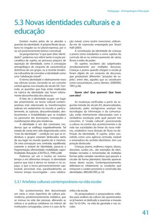 41
Pedagogia - Antropologia e Educação
5.3 Novas identidades culturais e a
educação
Existem muitos jeitos de se abordar a
questão da identidade. A própria flexão da pa-
lavra no singular ou no plural expressa, por si
só, um posicionamento teórico-conceitual.
Se perguntarmos “o que quer dizer identi-
dade?”, podemos nos referir tanto à noção psi-
canalítica de sujeito, ao processo psíquico de
aquisição de identidade, como à concepção
antropológica de conjunto de características
distintivas de um grupo, ou à recente tendên-
cia culturalista de conceber a identidade como
uma “celebração móvel”.
O termo identidade é relativamente novo
nas ciências sociais, tornando-se um conceito
central apenas nos meados do século XX. Con-
tudo, as questões que hoje estão implicadas
na rubrica da identidade não foram inteira-
mente desconhecidas dos clássicos.
O fato de a identidade ocupar um lugar
tão proeminente na teoria cultural contem-
porânea está relacionado às transformações
radicais em andamento no mundo e, particu-
larmente, às rupturas, descontinuidades, des-
locamentos e instabilidades que se instalam
no panorama das teorizações, concepções e
manifestações ditas pós-modernas.
A identidade é um dos construtos mo-
dernos que se estilhaça inapelavelmente. Tal
estado de coisas tem sido diagnosticado como
“crise da identidade” - condição em que os in-
divíduos e grupos estariam deslocados tanto
de seu lugar no mundo quanto de si mesmos.
De uma concepção una, centrada, equilibrada,
coerente e estável de identidade, passa-se a
fragmentação, efemeridade, mobilidade, super-
ficialidade, flutuação. (CASTELLS, 1999, p.88)
Podemos ser um e muitos ao mesmo
tempo e em diferentes tempos. A identidade
parece que está à deriva no tempo e no es-
paço, o que a torna permanentemente cap-
turável, ancorável, mas, paradoxalmente, ao
mesmo tempo escorregadia - uma celebra-
ção móvel, como recém mencionei, utilizan-
do-me de expressão empregada por Stuart
Hall (2003).
A constituição da identidade de crianças
e jovens como estudantes e como sujeitos do
currículo dá-se no entrecruzamento de vários
fluxos e redes de poder.
Os sujeitos escolares são subjetivados
simultaneamente por múltiplos discursos.
Crianças e jovens quando chegam à escola já
foram objeto de um conjunto de discursos,
que produziram diferentes “posições de su-
jeito”, entre eles, aqueles que os constituem
como consumidores, como clientes. (DEBORD,
1997, p.26)
Quem são? Que querem? Que fazer
com eles?
As mudanças verificadas a partir da se-
gunda metade do século XX, desencadeadas,
sobretudo, pelos vertiginosos avanços nas
tecnologias da informação e da comunica-
ção, estão intimamente relacionadas com a
verdadeira revolução pela qual passam tais
conceitos. A “virada cultural”, posicionando
a cultura no centro dos acontecimentos e da
vida nas sociedades do limiar do novo milê-
nio, estabelece nova direção de fluxo na de-
finição da identidade. O sujeito, antes con-
cebido como uma agência centrada, estável
e emanadora do sentido identitário, tem sua
posição deslocada.
Crianças, jovens, mulheres, negros, idosos,
docentes, surdos etc., são exemplos de iden-
tidades recriadas e reinventadas de múltiplas
formas pelas variadas narrativas que passam a
circular de forma planetária, fazendo aparecer
novos atores sociais. Contemporaneamente,
delineiam-se nitidamente as condições que
instauram o caráter provisório e construído das
identidades. (BIGUM,1995, p. 33)
5.3.1 Artefatos culturais contemporâneos na vida escolar
Tais acontecimentos têm descortinado
um vasto e novo repertório da cultura pós-
moderna, predominantemente midiática, que
se insinua na vida das pessoas, alterando as
rotinas e as práticas cotidianas no interior de
instituições consagradas, como é o caso da fa-
mília e da escola.
Os pesquisadores e pesquisadoras volta-
dos para análises da cultura são questionados
se já haviam se dedicado a examinar a invasão
dos Yu-Gi-Ohs na vida da garotada e nas es-
colas.
 