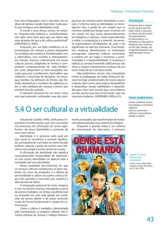 43
Pedagogia - Antropologia e Educação
tica, com a linguagem, com o mercado, com os
ideais de beleza e saúde. Quer dizer: tudo aqui-
lo que configura uma identidade social.
A escola é uma destas arenas, no entan-
to “empobrecida material e simbolicamente,
não sabe como fazer para que sua oferta seja
mais atraente do que a da cultura audiovisual”
(FONTENELLE, 2002) .
Enquanto, por um lado, proliferam as re-
presentações de crianças e jovens integrados
na condição pós-moderna, familiarizados com
a cibercultura, com mundos e relacionamen-
tos virtuais, imersos criativamente em novas
culturas juvenis, adaptados às formas e com-
posições contemporâneas de “vida familiar”,
por outro despontam os bem-sucedidos ma-
nuais para pais e professores, best-sellers que
celebram a retomada da disciplina, da hierar-
quia familiar, da definição de limites, das fór-
mulas domésticas e escolares de vigilância so-
bre a vida cotidiana de crianças e jovens que
estariam fora de controle.
É relevante destacar em um texto como
este que pretende contemplar uma das pers-
pectivas da conexão entre identidade e currí-
culo, é a forma como as identidades se recon-
figuram face à perda de um cenário que se
manteve estável por longos anos. Vivemos em
um tempo em que novos desenvolvimentos
tecnológicos e culturais, muito especialmente
a mídia, a computação e a internet, tornaram-
se organizadores privilegiados da ação e do
significado na vida dos humanos. Essa fantás-
tica mudança desestruturou as instituições
consagradas, subverteu práticas centenárias
e instalou em seu lugar a incerteza, a provi-
soriedade e a imprevisibilidade. A mudança é
radical, as conseq Fontenelle (2002uências são
sérias e exigem investimentos na busca de um
novo modo de ser e de fazer escola.
Não poderemos vencer uma competição
contra as pedagogias da mídia, tampouco de-
veremos fugir amedrontados de nossos alunos
e alunas, bem como seria inépcia desqualificar
e desperdiçar nossas habilidades e capacida-
des para viver num mundo que, concordemos
ou não, parece que está se tornando cada vez
mais pós-moderno. (VORRABER, 2004, p.51)
5.4 O ser cultural e a virtualidade
Estudando Castells (1999), verificamos im-
portantes transformações que vem ocorrendo
nos processos de construção de novos signi-
ficados, de novas identidades e, portanto, de
uma nova cultura.
Identidade é o processo pelo qual um
ator social se reconhece e constrói significa-
do, principalmente com base em determinado
atributo cultural, a ponto de excluir uma refe-
rência mais ampla a outras estruturas sociais.
A afirmação de identidade não significa
necessariamente incapacidade de relacionar-
se com outras identidades ou abarcar toda a
sociedade sob essa identidade.
Numa sociedade pós-industrial, em que
os serviços culturais substituíram os bens ma-
teriais no cerne da produção, é a defesa da
personalidade e cultura do sujeito contra a ló-
gica dos aparatos e mercados que substitui a
ideia de luta de classe.
A integração potencial de texto, imagens
e sons no mesmo sistema, interagindo a partir
de pontos múltiplos, no tempo escolhido (real
ou atrasado) em uma rede global, em condi-
ções de acesso aberto e de preço acessível,
muda de forma fundamental o caráter da co-
municação.
Como a cultura é mediada e determinada
pela comunicação, as próprias culturas, isto é,
nossos sistemas de crenças e códigos historica-
mente produzidos são transformados de manei-
ra fundamental pelo novo sistema tecnológico.
Enquanto a grande mídia é um sistema
de comunicação de mão-única, o processo
ATIVIDADE
Pesquise, leia e organi-
ze um grupo para de-
bater sobre o assunto:
no fórum de discussão
Os teletrabalhos,
as telecompras, os
telebancos, educação a
distância são sintomas
do fim das cidades, do
congestionamento, das
aglomerações huma-
nas?
Para Saber Mais
Como combinar novas
tecnologias e memória
coletiva,
ciência universal e
culturas comunitárias,
paixão e razão?
◄ Figura 13: Filme
Denise está
chamando
Fonte: www..oficinadei-
magens.org.br.Acessado
em 22 abr. 2010.
 