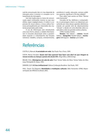 44
UAB/Unimontes - 1º Período
real de comunicação não o é, mas depende da
interação entre o emissor e o receptor na in-
terpretação da mensagem.
Isto não implica que os meios de comuni-
cação sejam instituições neutras ou que seus
efeitos sejam negligenciáveis. A mídia é a ex-
pressão de nossa cultura, e nossa cultura fun-
ciona principalmente por intermédio dos ma-
teriais propiciados pela mídia.
A era da informação está introduzindo
uma nova forma urbana, a cidade informacio-
nal. A crescente dissociação entre a proximi-
dade espacial e o desempenho das funções
rotineiras: trabalho, compras, entretenimento,
assistência à saúde, educação, serviços públi-
cos, governo, significam o fim das cidades?
Para saber mais assista ao Filme “Denise
está chamando”
Cercados de fax, telefones e computado-
res, os personagens vivem e se relacionam uni-
camente por meio desses aparatos eletrônicos,
criando um grande ciclo de relacionamentos
“virtuais” e dando em uma divertida sátira so-
cial sobre a vida nos grandes centros urbanos.
(1995). Estados Unidos
Diretor: Hal Salwen - roteiro: Harold
Salwen - fotografia: Harold Salwen - monta-
gem: Edil Giguere - música: Lynn Geller
Referências
CASTELLS, Manuel. A sociedade em rede. São Paulo: Paz e Terra, 1999.
COSTA, Marisa Vorraber. Quem são? Que querem? Que fazer com eles? eis que chegam às
nossas escolas as crianças e jovens do século XXI. Ufrgs/Ulbra, 2004 (Artigo.
BIGUM, Chris. Alienígenas em sala de aula (Trad. Tomaz Tadeu da Silva). Tomaz Tadeu da Silva
(org.) Petrópolis RJ: Vozes, 1995.
DEBORD, GUY. A Crise civilizacional. Editora Civilização Brasileira. São Paulo, 1997.
HALL. Stuart. Da Diáspora: identidades e mediações culturais. Belo Horizonte: UFMG: Repre-
sentações da UNESCO no Brasil, 2003.
 