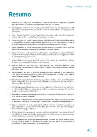 45
Pedagogia - Antropologia e Educação
Resumo
1.	 A antropologia configura-se pelo enfoque na diversidade cultural. È a percepção da dife-
rença que permite a constituição da identidade entre nós e os outros.
2.	 A antropologia institui-se como objeto as sociedades ditas, nos meados do século XIX,
“primitivas”. Em outros termos, sociedades exteriores ás sociedades européias ou norte
-americanas.
3.	 A especificidade teórica da Antropologia não se reduz ás particularidades das “culturas pri-
mitivas”. Mas envolve as múltiplas dimensões do ser humano.
4.	 Carlos Rodrigues nos provoca a pensar sobre o que é educação exatamente na perspecti-
va antropológica: ninguém escapa da educação. Em casa, na rua, na igreja ou na escola, de
um modo ou de muitos outros todos nós envolvemos pedaços da vida com ela.
5.	 A educação existe de formas diferentes em mundos diversos( sociedades tribais, agriculto-
res, educação em países desenvolvidos, mundos sociais sem classes).
6.	 Na espécie humana a educação não constitui apenas o trabalho da vida. Ela se instala den-
tro de um domínio propriamente humano de trocas: de símbolos, de intenções de padrões
de cultura e de relações de poder.
7.	 A educação do homem existe por toda partee, muito mais do que a escola, é o resultado
de todo o meio sociocultural sobre seus participantes.
8.	 A gênese da Antropologia Aplicada a Educação se encontra no âmbito da Antropologia
Cultural norte – Americana, concretamente na Escola de cultura e personalidade liderada
por Francis Boas.
9.	 Margareth Mead, nos anos 30 do século passado, procurava entender de que forma os va-
lores, gestos, atitudes e crenças eram transmitidos pelos adultos a crianças com o objetivo
central de moldá-los para a vida em sociedade.
10.	 O capital cultural, ampliamente desenvolvido por Pierre Bordieu, seria o acúmulo dos bens
culturais adquiridos ou investidos durante a vida. Seria o investimento em arte, literatura e
imersão no meio de cultura.
11.	 Em todo o processo educativo encontra-se um modelo de ser humano, de comportamen-
to e de sociedade. Educar é humanizar, contribuir com a pessoa para que ela reconheça
seus próprios limites e possibilidades.
12.	 Toda prática educativa, de maneira consciente ou inconsciente, firma-se sobre um concei-
to de ser humano e de sociedade.
13.	 O específico da Antropologia da Educação consiste em criar teorias que possam explicar
os fenômenos educativos e contribuir eficazmente com o desenvolvimento pedagógico.
14.	 No desenvolvimento da pesquisa educativa, podem –se seguir várias linhas que, de modo
geral, obedecem ás grandes correntes filosóficas do século XIX e início do século XX: posi-
tivismo, fenomenologia e dialética.
15.	 O multiculturalismo na educação merece um olhar antropológico e um viés crítico, pois
a sensibilidade para a pluralidade nos espaços de formação humana tem que acontecer
com a redução de preconceitos e discriminações.
16.	 As instituições podem auxiliar as crianças a valorizar a cultura, seu corpo, seu jeito de ser,
ou pelo contrário, favorecer a discriminação quando silenciam diante da diversidade e da
necessidade de realizar abordagens de forma positiva.
 