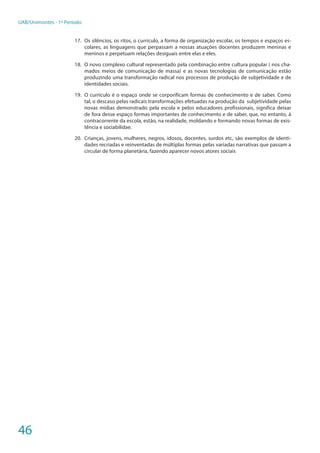 46
UAB/Unimontes - 1º Período
17.	 Os silêncios, os ritos, o currículo, a forma de organização escolar, os tempos e espaços es-
colares, as linguagens que perpassam a nossas atuações docentes produzem meninas e
meninos e perpetuam relações desiguais entre elas e eles.
18.	 O novo complexo cultural representado pela combinação entre cultura popular ( nos cha-
mados meios de comunicação de massa) e as novas tecnologias de comunicação estão
produzindo uma transformação radical nos processos de produção de subjetividade e de
identidades sociais.
19.	 O currículo é o espaço onde se corporificam formas de conhecimento e de saber. Como
tal, o descaso pelas radicais transformações efetuadas na produção da subjetividade pelas
novas mídias demonstrado pela escola e pelos educadores profissionais, significa deixar
de fora desse espaço formas importantes de conhecimento e de saber, que, no entanto, á
contracorrente da escola, estão, na realidade, moldando e formando novas formas de exis-
tência e sociabilidae.
20.	 Crianças, jovens, mulheres, negros, idosos, docentes, surdos etc, são exemplos de identi-
dades recriadas e reinventadas de múltiplas formas pelas variadas narrativas que passam a
circular de forma planetária, fazendo aparecer novos atores sociais
 
