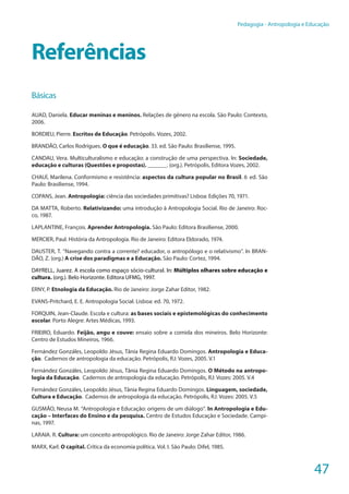47
Pedagogia - Antropologia e Educação
Referências
Básicas
AUAD, Daniela. Educar meninas e meninos. Relações de gênero na escola. São Paulo: Contexto,
2006.
BORDIEU, Pierre. Escritos de Educação. Petrópolis. Vozes, 2002.
BRANDÃO, Carlos Rodrigues. O que é educação. 33. ed. São Paulo: Brasiliense, 1995.
CANDAU, Vera. Multiculturalismo e educação: a construção de uma perspectiva. In: Sociedade,
educação e culturas (Questões e propostas). ______. (org.). Petrópolis, Editora Vozes, 2002.
CHAUÍ, Marilena. Conformismo e resistência: aspectos da cultura popular no Brasil. 6.
ed. São
Paulo: Brasiliense, 1994.
COPANS, Jean. Antropologia: ciência das sociedades primitivas? Lisboa: Edições 70, 1971.
DA MATTA, Roberto. Relativizando: uma introdução à Antropologia Social. Rio de Janeiro: Roc-
co, 1987.
LAPLANTINE, François. Aprender Antropologia. São Paulo: Editora Brasiliense, 2000.
MERCIER, Paul. História da Antropologia. Rio de Janeiro: Editora Eldorado, 1974.
DAUSTER, T. “Navegando contra a corrente? educador, o antropólogo e o relativismo”. In BRAN-
DÃO, Z. (org.) A crise dos paradigmas e a Educação. São Paulo: Cortez, 1994.
DAYRELL, Juarez. A escola como espaço sócio-cultural. In: Múltiplos olhares sobre educação e
cultura. (org.). Belo Horizonte. Editora UFMG, 1997.
ERNY, P. Etnologia da Educação. Rio de Janeiro: Jorge Zahar Editor, 1982.
EVANS-Pritchard, E. E. Antropologia Social. Lisboa: ed. 70, 1972.
FORQUIN, Jean-Claude. Escola e cultura: as bases sociais e epistemológicas do conhecimento
escolar. Porto Alegre: Artes Médicas, 1993.
FRIEIRO, Eduardo. Feijão, angu e couve: ensaio sobre a comida dos mineiros. Belo Horizonte:
Centro de Estudos Mineiros, 1966.
Fernández Gonzáles, Leopoldo Jésus, Tânia Regina Eduardo Domingos. Antropologia e Educa-
ção. Cadernos de antropologia da educação. Petrópolis, RJ: Vozes, 2005. V.1
Fernández Gonzáles, Leopoldo Jésus, Tânia Regina Eduardo Domingos. O Método na antropo-
logia da Educação. Cadernos de antropologia da educação. Petrópolis, RJ: Vozes: 2005. V.4
Fernández Gonzáles, Leopoldo Jésus, Tânia Regina Eduardo Domingos. Linguagem, sociedade,
Cultura e Educação. Cadernos de antropologia da educação. Petrópolis, RJ: Vozes: 2005. V.5
GUSMÃO, Neusa M. “Antropologia e Educação: origens de um diálogo”. In Antropologia e Edu-
cação – Interfaces do Ensino e da pesquisa. Centro de Estudos Educação e Sociedade. Campi-
nas, 1997.
LARAIA. R. Cultura: um conceito antropológico. Rio de Janeiro: Jorge Zahar Editor, 1986.
MARX, Karl. O capital. Crítica da economia política. Vol. I. São Paulo: Difel, 1985.
 