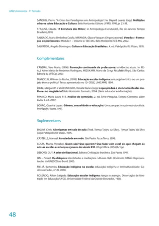 48
UAB/Unimontes - 1º Período
SANCHIS, Pierre. “A Crise dos Paradigmas em Antropologia”. In: Dayrell, Juarez (org.). Múltiplos
olhares sobre Educação e Cultura. Belo Horizonte: Editora UFMG, 1999, p. 23-38.
STRAUSS, Claude. “A Estrutura dos Mitos”, in Antropologia Estrutural(I), Rio de Janeiro: Tempo
Brasileiro,1995
SALGADO, Maria Umbelina Caiafa, MIRANDA, Glaura Vasques (Organizadoras). Veredas – Forma-
ção de professores: Módulo 1 – Volume 2/ SEE-MG. Belo Horizonte: SEE-MG, 2002.
SALVADOR, Angelo Domingos. Cultura e Educação Brasileiras. 4. ed. Petrópolis-RJ: Vozes, 1976.
Complementares
CANDAU, Vera Maria, (1996). Formação continuada de professores: tendências atuais. In: RE-
ALI, Aline Maria de Medeiros Rodrigues, MIZUKAMI, Maria da Graça Nicoletti (Orgs). São Carlos:
Editora da UFSCar, 2003
D’ANGELIS, Wilmar da Rocha, (1999). Educação escolar indígena: um projeto étnico ou um pro-
jeto étnico-político? Texto apresentado no 12º COLE, UNICAMP, 1999.
DINIZ, Margareth e VASCONCELOS, Renata Nunes (orgs) o que produz o silenciamento das mu-
lheres no magistério? Belo Horizonte: Formato, 2004. (Série educador em formação).
FRANCO. Maria Laura P. B. Análise do conteúdo. 2. ed. Série Pesquisa. Editora Contexto. Liber
Livro, 2. ed. 2007.
LOURO, Guacira Lopes. Gênero, sexualidade e educação: Uma perspectiva pós-estruturalista.
Petrópolis: Vozes, 1997.
Suplementares
BIGUM, Chris. Alienígenas em sala de aula (Trad. Tomaz Tadeu da Silva). Tomaz Tadeu da Silva
(org.) Petrópolis RJ: Vozes, 1995.
CASTELLS, Manuel. A sociedade em rede. São Paulo: Paz e Terra, 1999.
COSTA, Marisa Vorraber. Quem são? Que querem? Que fazer com eles? eis que chegam às
nossas escolas as crianças e jovens do século XXI. Ufrgs/Ulbra, 2004 (Artigo.
DEBORD, GUY. A crise civilizacional. Editora Civilização Brasileira. São Paulo, 1997.
HALL. Stuart. Da diáspora: identidades e mediações culturais. Belo Horizonte: UFMG: Represen-
tações da UNESCO no Brasil, 2003.
MELIÁ, Bartomeu. Educação indígena na escola: educação indígena e interculturalidade. Ca-
dernos Cedes, nº 49, 2000.
ROSENDO, Ailton Salgado. Educação escolar indígena: ranços e avanços. Dissertação de Mes-
trado em Educação/UFGD. Universidade Federal da Grande Dourados, 1998.
 