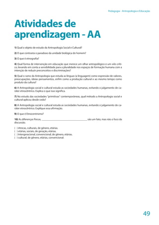 49
Pedagogia - Antropologia e Educação
Atividades de
aprendizagem - AA
1) Qual o objeto de estudo da Antropologia Social e Cultural?
2) O que contrasta o paradoxo da unidade biológica do homem?
3) O que é etnografia?
4) Qual forma de intervenção em educação que merece um olhar antropológico e um viés críti-
co, levando em conta a sensibilidade para a pluralidade nos espaços de formação humana com a
intenção de reduzir preconceitos e discriminações?
5) Qual o ramo da Antropologia que estuda as línguas (a linguagem) como expressão de valores,
preocupações, ideias pensamentos, enfim como a produção cultural e ao mesmo tempo como
produto da cultura?
6) A Antropologia social e cultural estuda as sociedades humanas, evitando o julgamento de ca-
ráter etnocêntrico. Explica o que isso significa.
7) No estudo das sociedades “primitivas” contemporâneas, qual método a Antropologia social e
cultural aplicou desde cedo?
8) A Antropologia social e cultural estuda as sociedades humanas, evitando o julgamento de ca-
ráter etnocêntrico. Explique essa afirmação.
9) O que é Etnocentrismo?
10) As diferenças físicas, _______________________________ são um fato, mas não o foco da
discussão.
( ) étnicas, culturais, de gênero, etárias.
( ) etárias, sociais, de geração, etárias.
( ) Intergeracional, convencional, de gênero, etárias.
( ) cultural, de gênero, etárias, convencional.
 