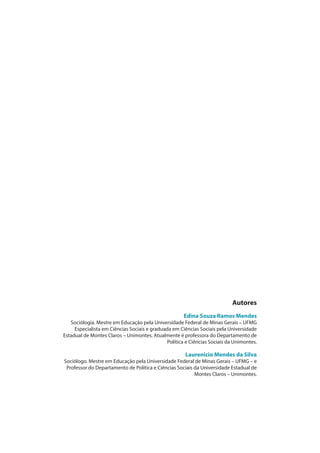 Autores
Edina Souza Ramos Mendes
Sociólogia. Mestre em Educação pela Universidade Federal de Minas Gerais – UFMG
Especialista em Ciências Sociais e graduada em Ciências Sociais pela Universidade
Estadual de Montes Claros – Unimontes. Atualmente é professora do Departamento de
Política e Ciências Sociais da Unimontes.
Laurenicio Mendes da Silva
Sociólogo. Mestre em Educação pela Universidade Federal de Minas Gerais – UFMG – e
Professor do Departamento de Política e Ciências Sociais da Universidade Estadual de
Montes Claros – Unimontes.
 