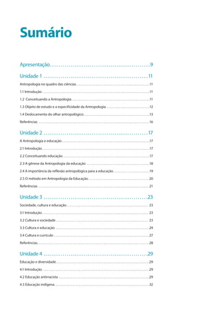 Sumário
Apresentação . . . . . . . . . . . . . . . . . . . . . . . . . . . . . . . . . . . . . . . . . . . . . . . 9
Unidade 1 . . . . . . . . . . . . . . . . . . . . . . . . . . . . . . . . . . . . . . . . . . . . . . . . . . 11
Antropologia no quadro das ciências . . . . . . . . . . . . . . . . . . . . . . . . . . . . . . . . . . . . . . . . . . . . . . . 11
1.1 Introdução  . . . . . . . . . . . . . . . . . . . . . . . . . . . . . . . . . . . . . . . . . . . . . . . . . . . . . . . . . . . . . . . . . . . . . 11
1.2 Conceituando a Antropologia . . . . . . . . . . . . . . . . . . . . . . . . . . . . . . . . . . . . . . . . . . . . . . . . . . 11
1.3 Objeto de estudo e a especificidade da Antropologia . . . . . . . . . . . . . . . . . . . . . . . . . . . . 12
1.4 Deslocamento do olhar antropológico . . . . . . . . . . . . . . . . . . . . . . . . . . . . . . . . . . . . . . . . . . 13
Referências  . . . . . . . . . . . . . . . . . . . . . . . . . . . . . . . . . . . . . . . . . . . . . . . . . . . . . . . . . . . . . . . . . . . . . . . . 16
Unidade 2  . . . . . . . . . . . . . . . . . . . . . . . . . . . . . . . . . . . . . . . . . . . . . . . . . 17
A Antropologia e educação  . . . . . . . . . . . . . . . . . . . . . . . . . . . . . . . . . . . . . . . . . . . . . . . . . . . . . . . . 17
2.1 Introdução . . . . . . . . . . . . . . . . . . . . . . . . . . . . . . . . . . . . . . . . . . . . . . . . . . . . . . . . . . . . . . . . . . . . . 17
2.2 Conceituando educação . . . . . . . . . . . . . . . . . . . . . . . . . . . . . . . . . . . . . . . . . . . . . . . . . . . . . . . . 17
2.3 A gênese da Antropologia da educação . . . . . . . . . . . . . . . . . . . . . . . . . . . . . . . . . . . . . . . . . 18
2.4 A importância da reflexão antropológica para a educação . . . . . . . . . . . . . . . . . . . . . . . 19
2.5 O método em Antropologia da Educação . . . . . . . . . . . . . . . . . . . . . . . . . . . . . . . . . . . . . . . 20
Referências  . . . . . . . . . . . . . . . . . . . . . . . . . . . . . . . . . . . . . . . . . . . . . . . . . . . . . . . . . . . . . . . . . . . . . . . . 21
Unidade 3 . . . . . . . . . . . . . . . . . . . . . . . . . . . . . . . . . . . . . . . . . . . . . . . . . . 23
Sociedade, cultura e educação . . . . . . . . . . . . . . . . . . . . . . . . . . . . . . . . . . . . . . . . . . . . . . . . . . . . . 23
3.1 Introdução . . . . . . . . . . . . . . . . . . . . . . . . . . . . . . . . . . . . . . . . . . . . . . . . . . . . . . . . . . . . . . . . . . . . . 23
3.2 Cultura e sociedade  . . . . . . . . . . . . . . . . . . . . . . . . . . . . . . . . . . . . . . . . . . . . . . . . . . . . . . . . . . . . 23
3.3 Cultura e educação . . . . . . . . . . . . . . . . . . . . . . . . . . . . . . . . . . . . . . . . . . . . . . . . . . . . . . . . . . . . . 24
3.4 Cultura e currículo . . . . . . . . . . . . . . . . . . . . . . . . . . . . . . . . . . . . . . . . . . . . . . . . . . . . . . . . . . . . . . 27
Referências . . . . . . . . . . . . . . . . . . . . . . . . . . . . . . . . . . . . . . . . . . . . . . . . . . . . . . . . . . . . . . . . . . . . . . . . 28
Unidade 4  . . . . . . . . . . . . . . . . . . . . . . . . . . . . . . . . . . . . . . . . . . . . . . . . . 29
Educação e diversidade . . . . . . . . . . . . . . . . . . . . . . . . . . . . . . . . . . . . . . . . . . . . . . . . . . . . . . . . . . . . 29
4.1 Introdução . . . . . . . . . . . . . . . . . . . . . . . . . . . . . . . . . . . . . . . . . . . . . . . . . . . . . . . . . . . . . . . . . . . . . 29
4.2 Educação antirracista . . . . . . . . . . . . . . . . . . . . . . . . . . . . . . . . . . . . . . . . . . . . . . . . . . . . . . . . . . . 29
4.3 Educação indígena . . . . . . . . . . . . . . . . . . . . . . . . . . . . . . . . . . . . . . . . . . . . . . . . . . . . . . . . . . . . . 32
 