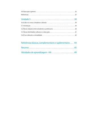 4.4 Educação e gênero . . . . . . . . . . . . . . . . . . . . . . . . . . . . . . . . . . . . . . . . . . . . . . . . . . . . . . . . . . . . . 35
Referências  . . . . . . . . . . . . . . . . . . . . . . . . . . . . . . . . . . . . . . . . . . . . . . . . . . . . . . . . . . . . . . . . . . . . . . . . 37
Unidade 5  . . . . . . . . . . . . . . . . . . . . . . . . . . . . . . . . . . . . . . . . . . . . . . . . . 39
A escola e os novos complexos culturais . . . . . . . . . . . . . . . . . . . . . . . . . . . . . . . . . . . . . . . . . . . . 39
5.1 Introdução . . . . . . . . . . . . . . . . . . . . . . . . . . . . . . . . . . . . . . . . . . . . . . . . . . . . . . . . . . . . . . . . . . . . . 39
5.2 Novas relações entre estudantes e professores . . . . . . . . . . . . . . . . . . . . . . . . . . . . . . . . . . 39
5.3 Novas identidades culturais e a educação . . . . . . . . . . . . . . . . . . . . . . . . . . . . . . . . . . . . . . . 41
5.4 O ser cultural e a virtualidade . . . . . . . . . . . . . . . . . . . . . . . . . . . . . . . . . . . . . . . . . . . . . . . . . . . 43
Referências básicas, complementares e suplementares . . . . . 44
Resumo . . . . . . . . . . . . . . . . . . . . . . . . . . . . . . . . . . . . . . . . . . . . . . . . . . . . 45
Atividades de aprendizagem - AA . . . . . . . . . . . . . . . . . . . . . . . . . . 49
 