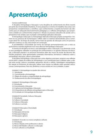 9
Pedagogia - Antropologia e Educação
Apresentação
Caro(a) acadêmico(a):
A disciplina Antropologia e Educação é uma disciplina de conhecimento de oferta recente
por parte das Universidades Brasileiras. A nossa proposta se orienta em trabalhar duas áreas com
perspectivas complementares: a científica, cujos conhecimentos a respeito do homem são rele-
vantes para um adequado desenvolvimento pedagógico; e a reflexão antropológica, que propor-
ciona unidade aos conhecimentos empíricos e direção ao processo educativo de acordo com a
perspectiva mais ampla a que se propõe a antropologia aplicada à educação.
A Antropologia e Educação ou Antropologia Aplicada à Educação propõe acompanhar o ho-
mem no seu processo de humanização e refletir sobre os sistemas desenvolvidos para a conse-
cução deste fim. Ao longo do estudo, vamos tratar da questão da educação como um processo
cultural e continuo, ou seja, está sempre em construção.
A possibilidade e necessidade que temos de interagir permanentemente com o meio ao
qual estamos inseridos legitimam esse novo olhar da“Antropologia e Educação”.
A ementa da disciplina nos leva a uma abordagem sobre a educação e sua dimensão social,
os seus paradigmas utilizados na produção de conhecimentos e os agentes informais de educa-
ção, a educação popular e os processos formativos além dos muros da escola. No decorrer dos
estudos propostos, serão apresentados conteúdos informativos, formativos e reflexivos sobre a
antropologia, educação, cultura e diversidade.
A disciplina Antropologia e Educação tem como objetivos principais: propiciar uma reflexão
inicial sobre o objeto de análise da Antropologia e sua contribuição para o debate sobre a rela-
ção entre escola, cultura e sociedade; apresentar, discutir e utilizar a abordagem antropológica
em relação ao fenômeno da educação; utilizar essas noções na reflexão sobre questões educa-
cionais contemporâneas. Para isto, dividimos o nosso estudo em cinco unidades, a saber:
Unidade I: A Antropologia no quadro das ciências
1.1	Introdução
1.2	 Conceituando a Antropologia
1.3	 Objeto de estudo e a especificidade da antropologia
1.4	 Deslocamento do olhar Antropológico
Unidade II: Antropologia e Educação
2.1 Introdução
2.2 Conceituando a Educação
2.3 A gênese da Antropologia e Educação
2.4 A Importância da reflexão antropológica para a Educação
2.5 O método em Antropologia da Educação
Unidade III: Sociedade, Cultura e Educação
3.1 Introdução
3.2 Cultura e Sociedade
3.3 Cultura e Educação
3.4 Cultura e currículo
Unidade IV: Educação e Diversidade
4.1 Introdução
4.2 Educação antirracista
4.3 Educação Indígena
4.4 Educação e gênero
Unidade V: A escola e os novos complexos culturais
5.1 Introdução
5.2 Novas relações entre professores e alunos
5.3 Novas identidades culturais e a educação
5.3 O ser cultural e a virtualidade
 